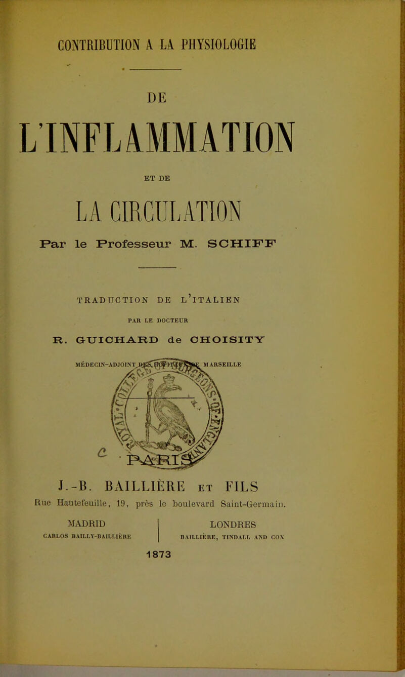 CONTRIBUTION A LA PHYSIOLOGIE DE L’INFLAMMATION ET DE LA CIRCULATION Par le Professeur M. SCHIFF TRADUCTION DE L’iTALIEN PAU LE DOCTEUR R. GUICHARD de CHOISITY MÉDECIN-ADJOINT MARSEILLE J.-B. BAILLIÈRE et FILS Rue Hautefeuille, 19, près le boulevard Saint-Germain. MADRID CARLOS BAILLY-BAILLIÈRE LONDRES BAILLIÈRE, TINDALL AND CO\ 1873