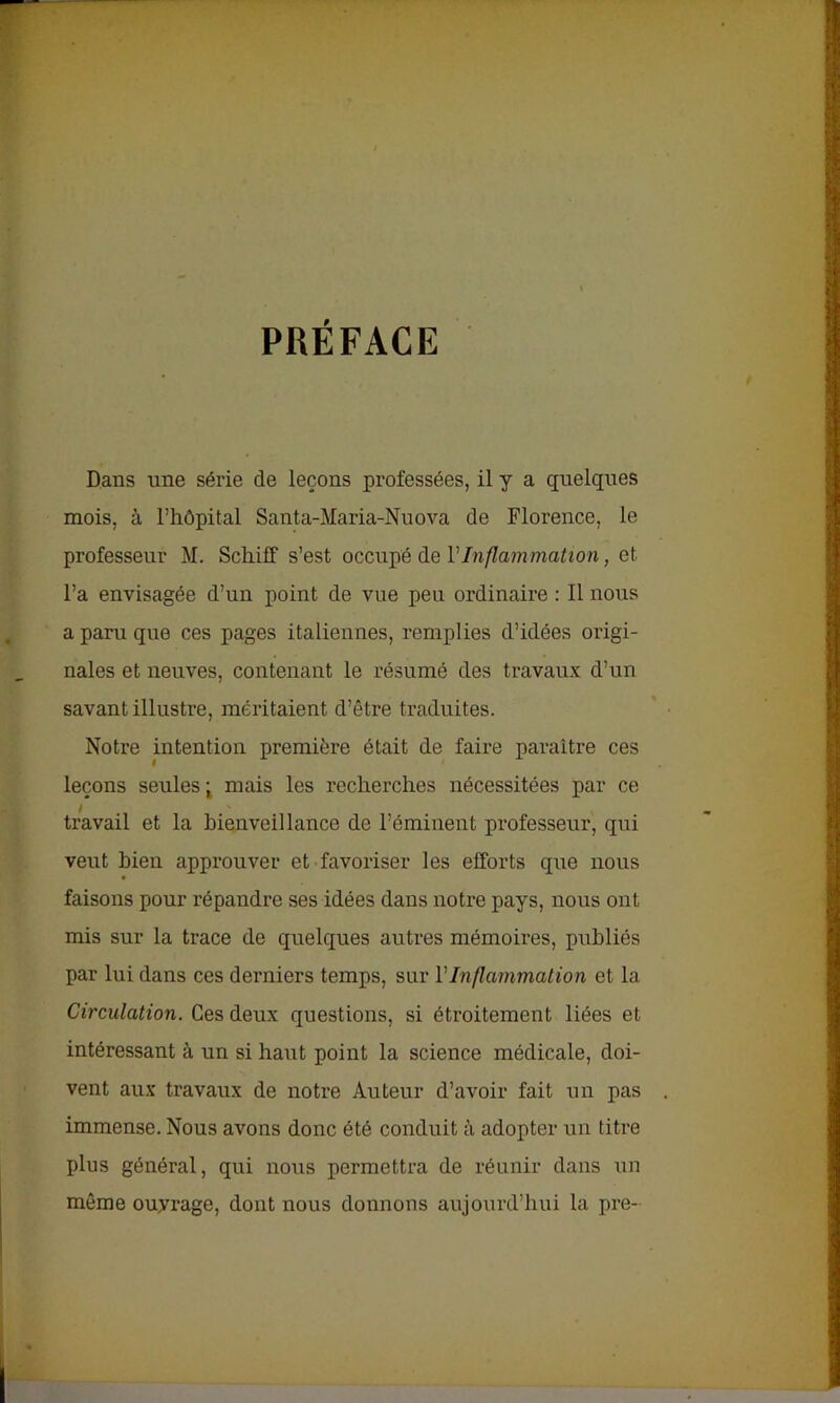 PRÉFACE Dans une série de leçons professées, il y a quelques mois, à l’hôpital Santa-Maria-Nuova de Florence, le professeur M. Schiff s’est occupé de VInflammation, et l’a envisagée d’un point de vue peu ordinaire : Il nous a paru que ces pages italiennes, remplies d’idées origi- nales et neuves, contenant le résumé des travaux d’un savant illustre, méritaient d’être traduites. Notre intention première était de faire paraître ces leçons seules ; mais les recherches nécessitées par ce travail et la bienveillance de l’éminent professeur, qui veut bien approuver et favoriser les efforts que nous faisons pour répandre ses idées dans notre pays, nous ont mis sur la trace de quelques autres mémoires, publiés par lui dans ces derniers temps, sur VInflammation et la Circulation. Ges deux questions, si étroitement liées et intéressant à un si haut point la science médicale, doi- vent aux travaux de notre Auteur d’avoir fait un pas immense. Nous avons donc été conduit à adopter un titre plus général, qui nous permettra de réunir dans un même ouyrage, dont nous donnons aujourd’hui la pre-