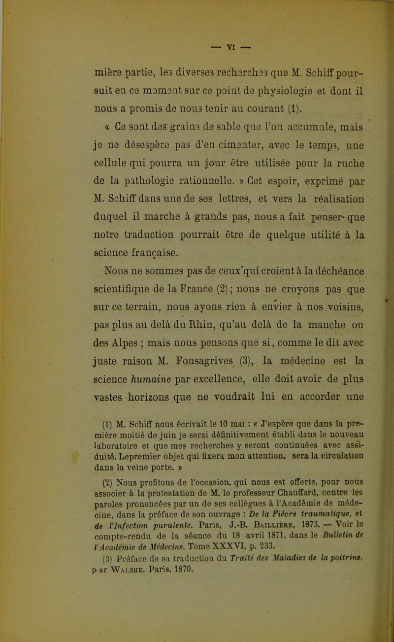 mière partie, les diverses recherches que M. Schiff pour- suit en ce moment sur ce point de physiologie et dont il nous a promis de nous tenir au courant (1). « Ce sont des'grains de sable que l’on accumule, mais je ne désespère pas d’en cimenter, avec le temps, une cellule qui pourra un jour être utilisée pour la ruche de la pathologie rationnelle. » Cet espoir, exprimé par M. Schiff dans une de ses lettres, et vers la réalisation duquel il marche à grands pas, nous a fait penser* que notre traduction pourrait être de quelque utilité à la science française. Nous ne sommes pas de ceux'qui croient à la déchéance scientifique de la France (2) ; nous ne croyons pas que sur ce terrain, nous ayons rien à envier à nos voisins, pas plus au delà du Rhin, qu’au delà de la manche ou des Alpes ; mais nous pensons que si, comme le dit avec juste raison M. Fonsagrives (3), la médecine est la science humaine par excellence, elle doit avoir de plus vastes horizons que ne voudrait lui en accorder une (t) M. Schiff nous écrivait le 10 mai : « J’espère que dans la pre- mière moitié de juin je serai définitivement établi dans le nouveau laboratoire et que mes recherches y seront continuées avec assi- duité. Lepremier objet qui fixera mon attention, sera la circulation dans la veine porte. » (2) Nous profitons de l’occasion, qui nous est offerte, pour nous associer à la protestation de M. le professeur Chauffard, contre les paroles prononcées par un de ses collègues à l’Académie de méde- cine, dans la préface de son ouvrage : De la Fièvre traumatique, et de l'Infection purulente. Paris, J.-B. Baillière, 1873. — Voir le compte-rendu de la séance du 18 avril 1871, dans le Bulletin de l'Académie de Médecine. Tome XXXVI, p. 233. (3) Préface de sa traduction du Traité des Maladies de la poitrine. p ar Walsue. Paris, 1870.