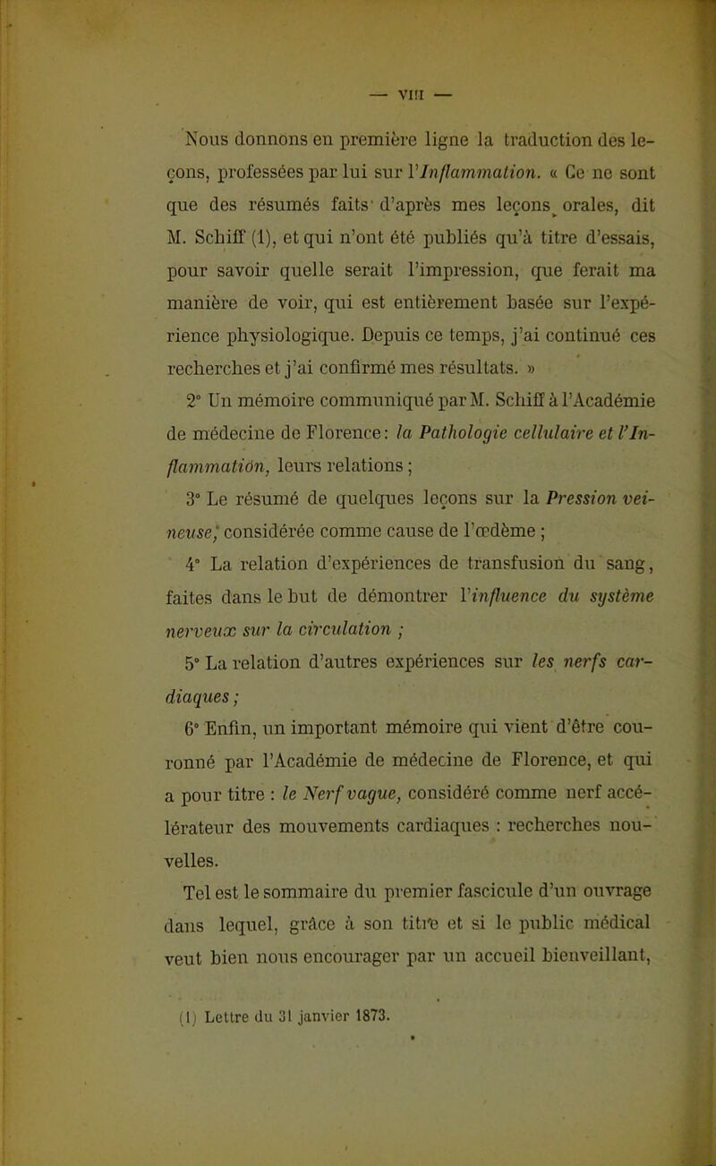 VI!I Nous donnons en première ligne la traduction des le- çons, professées par lui sur Y Inflammation. « Ce ne sont que des résumés faits’ d’après mes leçons> orales, dit M. Schiff (1), et qui n’ont été publiés qu’à titre d’essais, pour savoir quelle serait l’impression, que ferait ma manière de voir, qui est entièrement basée sur l’expé- rience physiologique. Depuis ce temps, j’ai continué ces recherches et j’ai confirmé mes résultats. » 2° Un mémoire communiqué par M. Schiff à l’Académie de médecine de Florence : la Pathologie cellulaire et U In- flammation, leurs relations ; 3° Le résumé de quelques leçons sur la Pression vei- neuse; considérée comme cause de l’œdème ; 4° La relation d’expériences de transfusion du sang, faites dans le but de démontrer l'influence du système nerveux sur la circulation ; 5° La relation d’autres expériences sur les nerfs car- diaques ; 6° Enfin, un important mémoire qui vient d’être cou- ronné par l’Académie de médecine de Florence, et qui a pour titre : le Nerf vague, considéré comme nerf accé- lérateur des mouvements cardiaques : recherches nou- velles. Tel est le sommaire du premier fascicule d’un ouvrage dans lequel, grâce à son tititi et si le public médical veut bien nous encourager par un accueil bienveillant, (1) Lettre du 31 janvier 1873.