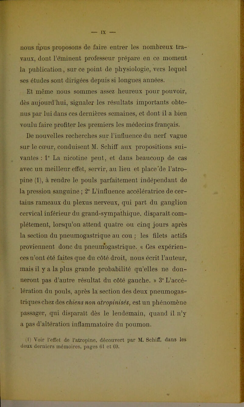 nous îipus proposons de faire entrer les nombreux tra- vaux, dont l’éminent professeur prépare en ce moment la publication, sur ce point de physiologie, vers lequel ses études sont dirigées depuis si longues années. Et même nous sommes assez heureux pour pouvoir, dès aujourd’hui, signaler les résultats importants obte- nus par lui dans ces dernières semaines, et dont il a bien voulu faire profiter les premiers les médecins français. De nouvelles recherches sur l’influence du nerf vague sur le cœur, conduisent M. Schiff aux propositions sui- vantes : 1° La nicotine peut, et dans beaucoup de cas avec un meilleur effet, servir, au lieu et place‘de l’atro- pine (1), à rendre le pouls parfaitement indépendant de la pression sanguine ; 2° L’influence accélératrice de cer- tains rameaux du plexus nerveux, qui part du ganglion cervical inférieur du grand-sympathique, disparait com- plètement, lorsqu’on attend quatre ou cinq jours après la section du pneumogastrique au cou : les filets actifs proviennent donc du pneumogastrique. « Ces expérien- ces n’ont été faites que du côté, droit, nous écrit l’auteur, mais il y a la plus grande probabilité qu’elles ne don- neront pas d’autre résultat du côté gauche. » 3° L’accé- lération du pouls, après la section des deux pneumogas- triques chez des chiens non atropinisés, est un phénomène passager, qui disparait dès le lendemain, quand il n’y a pas d’altération inflammatoire du poumon. (I) Voir l’effet (le l’atropine, découvert par M. Schiff, dans les deux derniers mémoires, pages 61 et 69.
