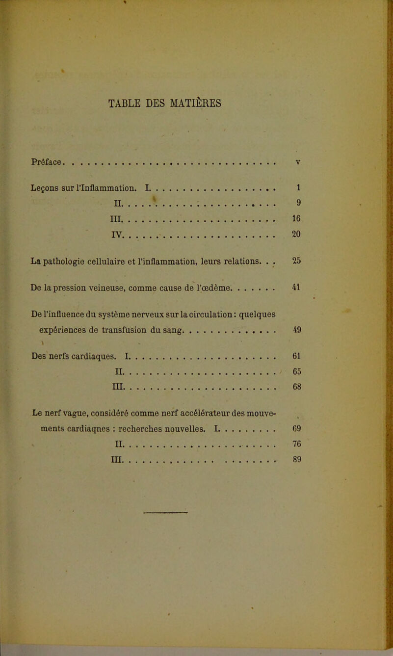 TABLE DES MATIÈRES Préface Leçons sur l’Inflammation. I. III IV La pathologie cellulaire et l’inflammation, leurs relations. . . De la pression veineuse, comme cause de l’œdème De l’influence du système nerveux sur la circulation : quelques expériences de transfusion du sang v Des nerfs cardiaques. I II III 1 9 16 20 25 41 49 61 65 68 Le nerf vague, considéré comme nerf accélérateur des mouve- ments cardiaques : recherches nouvelles. 1 69 II 76 III 89