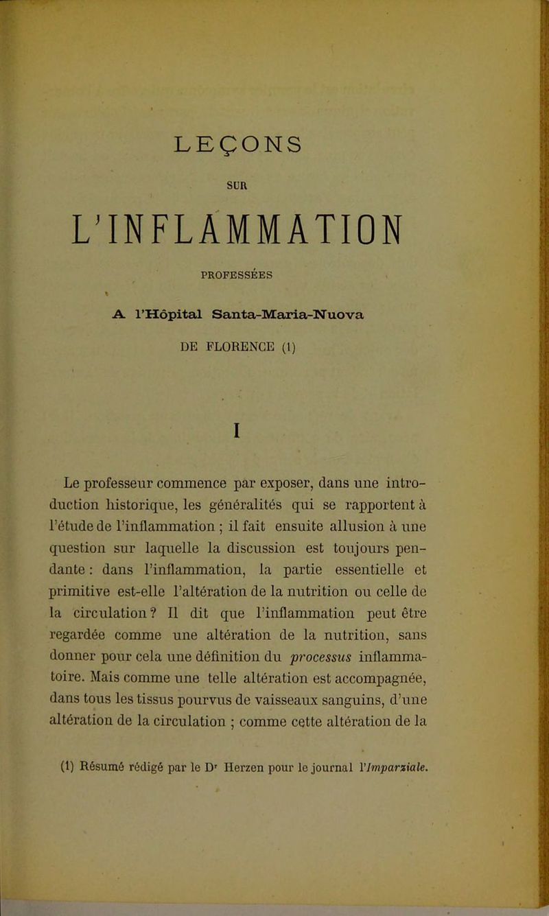 LEÇONS SUR L’INFLAMMATION PROFESSÉES « A. l’Hôpital Santa-Maria-Nuova DE FLORENCE (1) I Le professeur commence par exposer, dans une intro- duction historique, les généralités qui se rapportent à l’étude de l’inflammation ; il fait ensuite allusion à une question sur laquelle la discussion est toujours pen- dante : dans l’inflammation, la partie essentielle et primitive est-elle l’altération de la nutrition ou celle de la circulation ? Il dit que l’inflammation peut être regardée comme une altération de la nutrition, sans donner pour cela une définition du pi'ocessus inflamma- toire. Mais comme une telle altération est accompagnée, dans tous les tissus pourvus de vaisseaux sanguins, d’une altération de la circulation ; comme cette altération de la