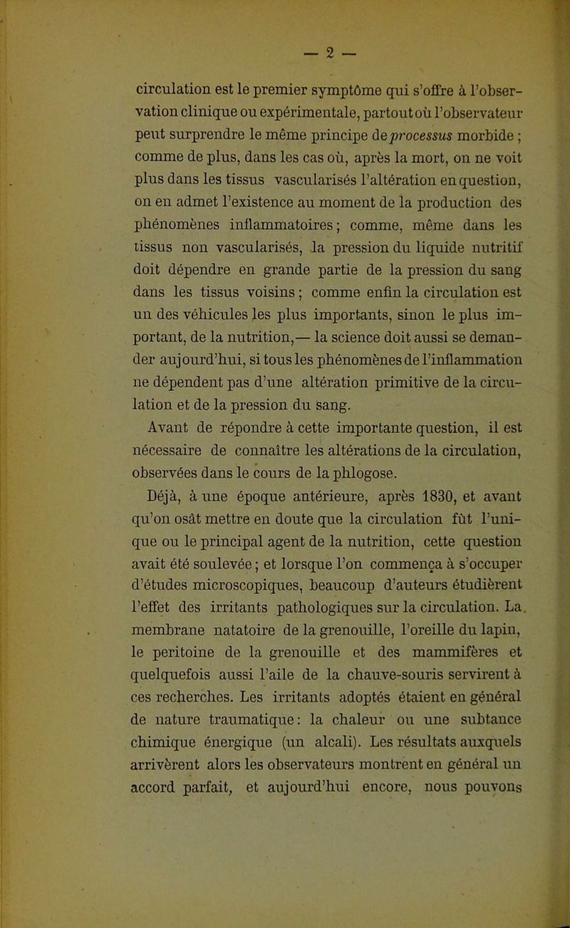 circulation est le premier symptôme qui s’offre à l’obser- vation clinique ou expérimentale, partout où l’observateur peut surprendre le même principe d e processus morbide ; comme de plus, dans les cas où, après la mort, on ne voit plus dans les tissus vascularisés l’altération en question, on en admet l’existence au moment de la production des phénomènes inflammatoires; comme, même dans les tissus non vascularisés, la pression du liquide nutritif doit dépendre en grande partie de la pression du sang dans les tissus voisins ; comme enfin la circulation est un des véhicules les plus importants, sinon le plus im- portant, de la nutrition,— la science doit aussi se deman- der aujourd’hui, si tous les phénomènes de l’inflammation ne dépendent pas d’une altération primitive de la circu- lation et de la pression du sang. Avant de répondre à cette importante question, il est nécessaire de connaître les altérations de la circulation, observées dans le cours de la phlogose. Déjà, à une époque antérieure, après 1830, et avant qu’on osât mettre en doute que la circulation fût l’uni- que ou le principal agent de la nutrition, cette question avait été soulevée ; et lorsque l’on commença à s’occuper d’études microscopiques, beaucoup d’auteurs étudièrent l’effet des irritants pathologiques sur la circulation. La. membrane natatoire de la grenouille, l’oreille du lapin, le péritoine de la grenouille et des mammifères et quelquefois aussi l’aile de la chauve-souris servirent à ces recherches. Les irritants adoptés étaient en général de nature traumatique: la chaleur ou une subtance chimique énergique (un alcali). Les résultats auxquels arrivèrent alors les observateurs montrent en général un accord parfait, et aujourd’hui encore, nous pouvons
