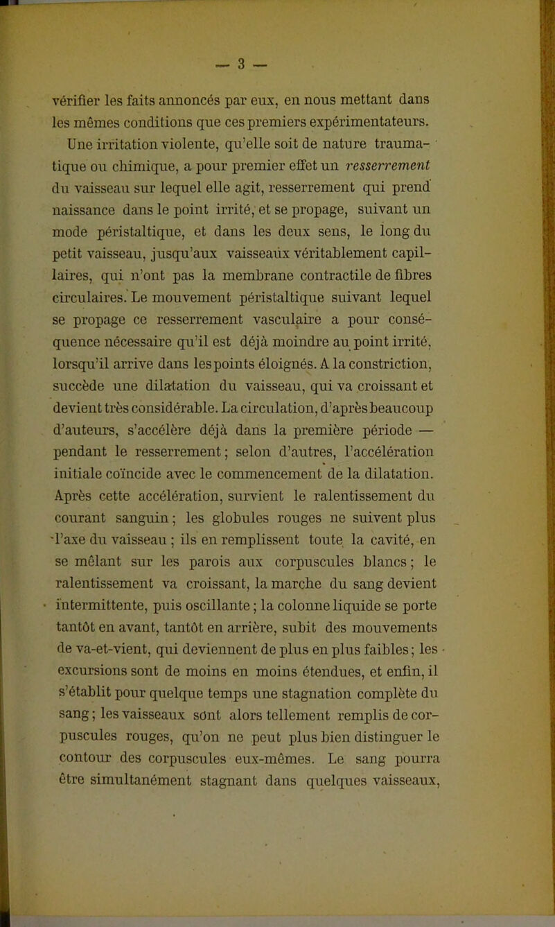vérifier les faits annoncés par eux, en nous mettant dans les mêmes conditions que ces premiers expérimentateurs. Une irritation violente, qu’elle soit de nature trauma- tique ou chimique, a pour premier effet un resserrement du vaisseau sur lequel elle agit, resserrement qui prend naissance dans le point irrité, et se propage, suivant un mode péi'istaltique, et dans les deux sens, le long du petit vaisseau, jusqu’aux vaisseaux véritablement capil- laires, qui n’ont pas la membrane contractile de fibres circulaires. Le mouvement péristaltique suivant lequel se propage ce resserrement vasculaire a pour consé- quence nécessaire qu’il est déjà moindre au point irrité, lorsqu’il arrive dans les points éloignés. A la constriction, succède une dilatation du vaisseau, qui va croissant et devient très considérable. La circulation, d’après beaucoup d’auteurs, s’accélère déjà dans la première période — pendant le resserrement; selon d’autres, l’accélération initiale coïncide avec le commencement de la dilatation. Après cette accélération, survient le ralentissement du courant sanguin ; les globules rouges ne suivent plus •l’axe du vaisseau ; ils en remplissent toute la cavité, en se mêlant sur les parois aux corpuscules blancs ; le ralentissement va croissant, la marche du sang devient intermittente, puis oscillante ; la colonne liquide se porte tantôt en avant, tantôt en arrière, subit des mouvements de va-et-vient, qui deviennent de plus en plus faibles ; les excursions sont de moins en moins étendues, et enfin, il s’établit pour quelque temps une stagnation complète du sang ; les vaisseaux sont alors tellement remplis de cor- puscules rouges, qu’on ne peut plus bien distinguer le contour des corpuscules eux-mêmes. Le sang pourra être simultanément stagnant dans quelques vaisseaux,