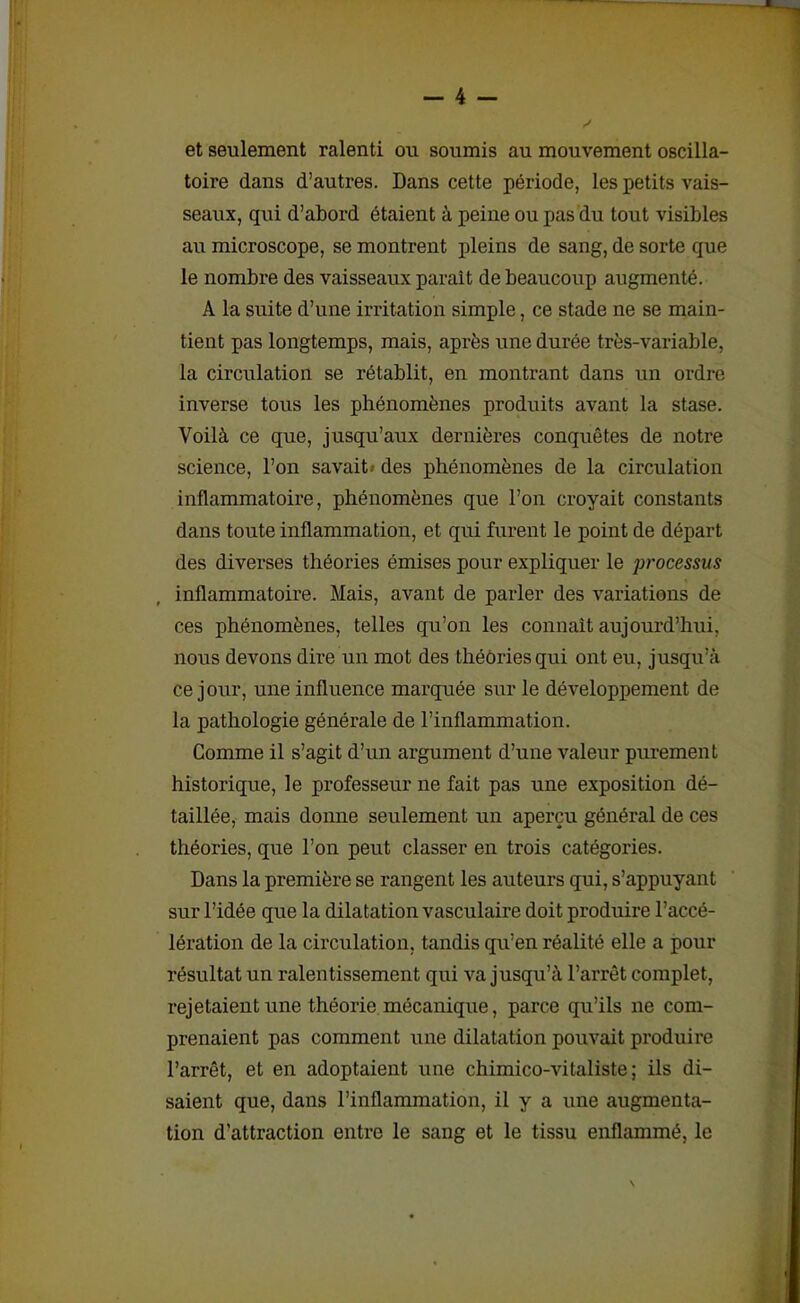 et seulement ralenti ou soumis au mouvement oscilla- toire dans d’autres. Dans cette période, les petits vais- seaux, qui d’abord étaient à peine ou pas du tout visibles au microscope, se montrent pleins de sang, de sorte que le nombre des vaisseaux parait de beaucoup augmenté. A la suite d’une irritation simple, ce stade ne se main- tient pas longtemps, mais, après une durée très-variable, la circulation se rétablit, en montrant dans un ordre inverse tous les phénomènes produits avant la stase. Voilà ce que, jusqu’aux dernières conquêtes de notre science, l’on savait' des phénomènes de la circulation inflammatoire, phénomènes que l’on croyait constants dans toute inflammation, et qui furent le point de départ des diverses théories émises pour expliquer le processus inflammatoire. Mais, avant de parler des variations de ces phénomènes, telles qu’on les connaît aujourd’hui, nous devons dire un mot des théories qui ont eu, jusqu’à ce jour, une influence marquée sur le développement de la pathologie générale de l’inflammation. Comme il s’agit d’un argument d’une valeur purement historique, le professeur ne fait pas une exposition dé- taillée, mais donne seulement un aperçu général de ces théories, que l’on peut classer en trois catégories. Dans la première se rangent les auteurs qui, s’appuyant sur l’idée que la dilatation vasculaire doit produire l’accé- lération de la circulation, tandis qu’en réalité elle a pour résultat un ralentissement qui va jusqu’à l’arrêt complet, rejetaient une théorie mécanique, parce qu’ils ne com- prenaient pas comment une dilatation pouvait produire l’arrêt, et en adoptaient une chimico-vitaliste ; ils di- saient que, dans l’inflammation, il y a une augmenta- tion d’attraction entre le sang et le tissu enflammé, le