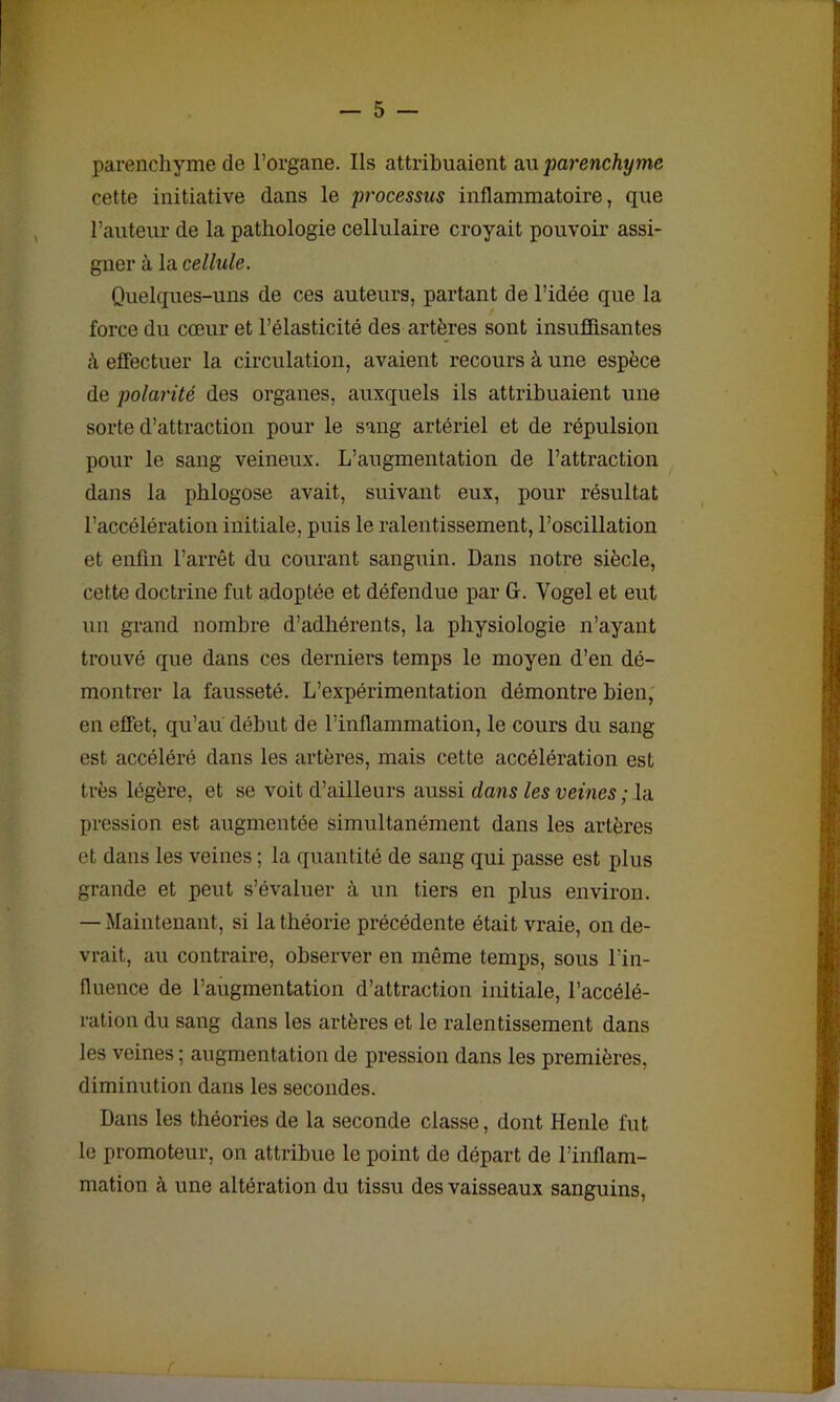parenchyme de l’organe. Ils attribuaient au parenchyme cette initiative dans le processus inflammatoire, que l’auteur de la pathologie cellulaire croyait pouvoir assi- gner à la cellule. Quelques-uns de ces auteurs, partant de l’idée que la force du cœur et l’élasticité des artères sont insuffisantes à effectuer la circulation, avaient recours à une espèce de polarité des organes, auxquels ils attribuaient une sorte d’attraction pour le sang artériel et de répulsion pour le sang veineux. L’augmentation de l’attraction dans la phlogose avait, suivant eux, pour résultat l’accélération initiale, puis le ralentissement, l’oscillation et enfin l’arrêt du courant sanguin. Dans notre siècle, cette doctrine fut adoptée et défendue par G. Vogel et eut un grand nombre d’adhérents, la physiologie n’ayant trouvé que dans ces derniers temps le moyen d’en dé- montrer la fausseté. L’expérimentation démontre bien, en effet, qu’au début de l’inflammation, le cours du sang est accéléré dans les artères, mais cette accélération est très légère, et se voit d’ailleurs aussi dans les veines ; la pression est augmentée simultanément dans les artères et dans les veines ; la quantité de sang qui passe est plus grande et peut s’évaluer à un tiers en plus environ. — Maintenant, si la théorie précédente était vraie, on de- vrait, au contraire, observer en même temps, sous l’in- fluence de l’augmentation d’attraction initiale, l’accélé- ration du sang dans les artères et le ralentissement dans les veines ; augmentation de pression dans les premières, diminution dans les secondes. Dans les théories de la seconde classe, dont Henle fut le promoteur, on attribue le point de départ de l’inflam- mation à une altération du tissu des vaisseaux sanguins,