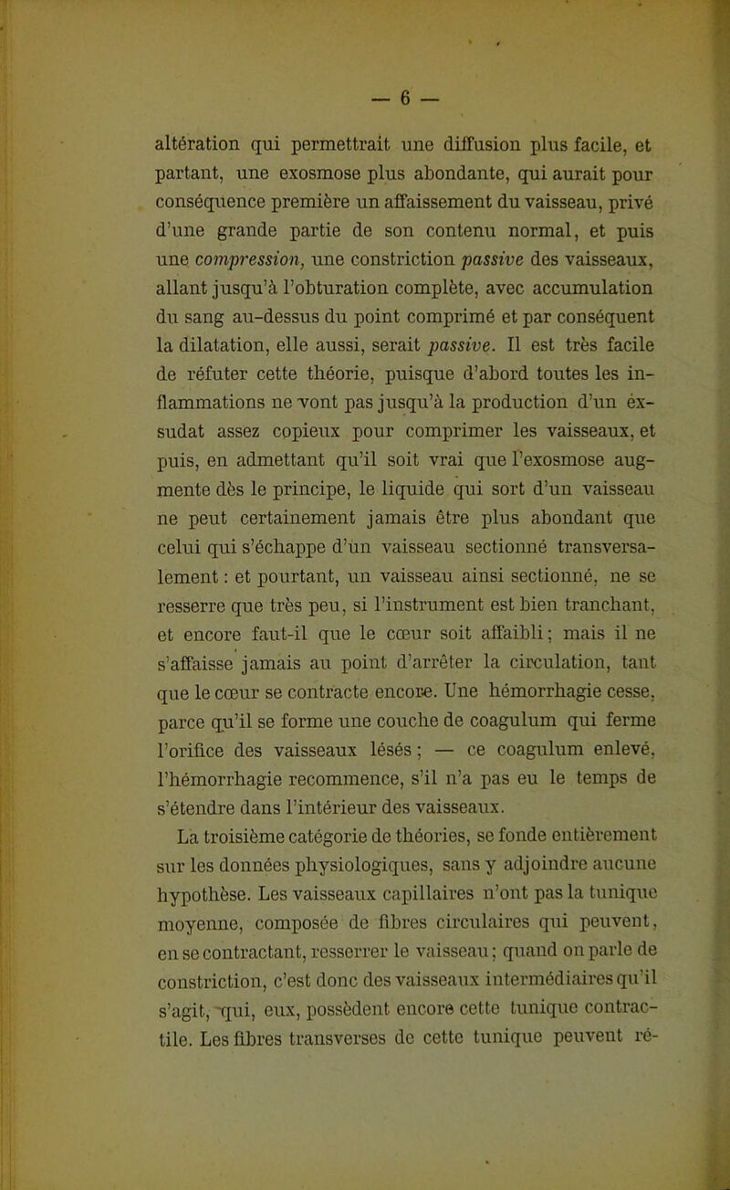 altération qui permettrait une diffusion plus facile, et partant, une exosmose plus abondante, qui aurait pour conséquence première un affaissement du vaisseau, privé d’une grande partie de son contenu normal, et puis une compression, une constriction passive des vaisseaux, allant jusqu’à l’obturation complète, avec accumulation du sang au-dessus du point comprimé et par conséquent la dilatation, elle aussi, serait passive. Il est très facile de réfuter cette théorie, puisque d’abord toutes les in- flammations ne vont pas jusqu’à la production d’un ex- sudât assez copieux pour comprimer les vaisseaux, et puis, en admettant qu’il soit vrai que l’exosmose aug- mente dès le principe, le liquide qui sort d’un vaisseau ne peut certainement jamais être plus abondant que celui qui s’échappe d’un vaisseau sectionné transversa- lement : et pourtant, un vaisseau ainsi sectionné, ne se resserre que très peu, si l’instrument est bien tranchant, et encore faut-il que le cœur soit affaibli ; mais il ne s’affaisse jamais au point d’arrêter la circulation, tant que le cœur se contracte encore. Une hémorrhagie cesse, parce qu’il se forme une couche de coagulum qui ferme l’orifice des vaisseaux lésés ; — ce coagulum enlevé, l’hémorrhagie recommence, s’il n’a pas eu le temps de s’étendre dans l’intérieur des vaisseaux. La troisième catégorie de théories, se fonde entièrement sur les données physiologiques, sans y adjoindre aucune hypothèse. Les vaisseaux capillaires n’ont pas la tunique moyenne, composée de fibres circulaires qui peuvent, en se contractant, resserrer le vaisseau; quand on parle de constriction, c’est donc des vaisseaux intermédiaires qu'il s’agit, qui, eux, possèdent encore cette tunique contrac- tile. Les fibres transverses de cette tunique peuvent ré-