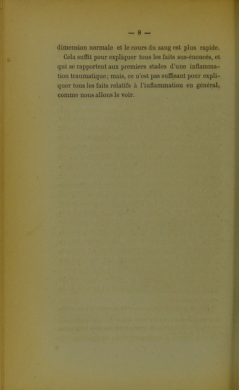 dimension normale et le cours du sang est plus rapide. Cela suffit pour expliquer tous les faits sus-énoncés, et qui se rapportent aux premiers stades d’une inflamma- tion traumatique ; mais, ce n’est pas suffisant pour expli- quer tous les faits relatifs à l’inflammation en général, comme nous allons le voir.