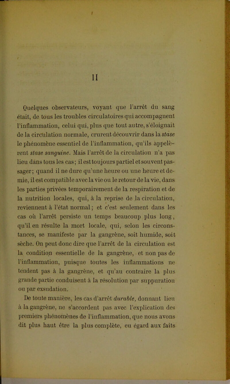 Quelques observateurs, voyant que l’arrêt du sang était, de tous les troubles circulatoires qui accompagnent l’inflammation, celui qui, plus que tout autre, s’éloignait de la circulation normale, crurent découvrir dans la stase le phénomène essentiel de l’inflammation, qu’ils appelè- rent stase sanguine. Mais l’arrêt de la circulation n’a pas lieu dans tous les cas ; il est toujours partiel et souvent pas- sager; quand il ne dure qu’une heure ou une heure et de- mie, il est compatible avec la vie ou le retour de la vie, dans les parties privées temporairement de la respiration et de la nutrition locales, qui, à la reprise de la circulation, reviennent à l’état normal ; et c’est seulement dans les cas où l’arrêt persiste un temps beaucoup plus long, qu’il en résulte la mort locale, qui, selon les circons- » tances, se manifeste par la gangrène, soit humide, soit sèche. On peut donc dire que l’arrêt de la circulation est la condition essentielle de la gangrène, et non pas de l’inflammation, puisque toutes les inflammations ne tendent pas à la gangrène, et qu’au contraire la plus grande partie conduisent à la résolution par suppuration ou par exsudation. De toute manière, les cas d’arrêt durable, donnant lieu à la gangrène, ne s’accordent pas avec l’explication des premiers phénomènes de l’inflammation, que nous avons dit plus haut être la plus complète, eu égard aux faits
