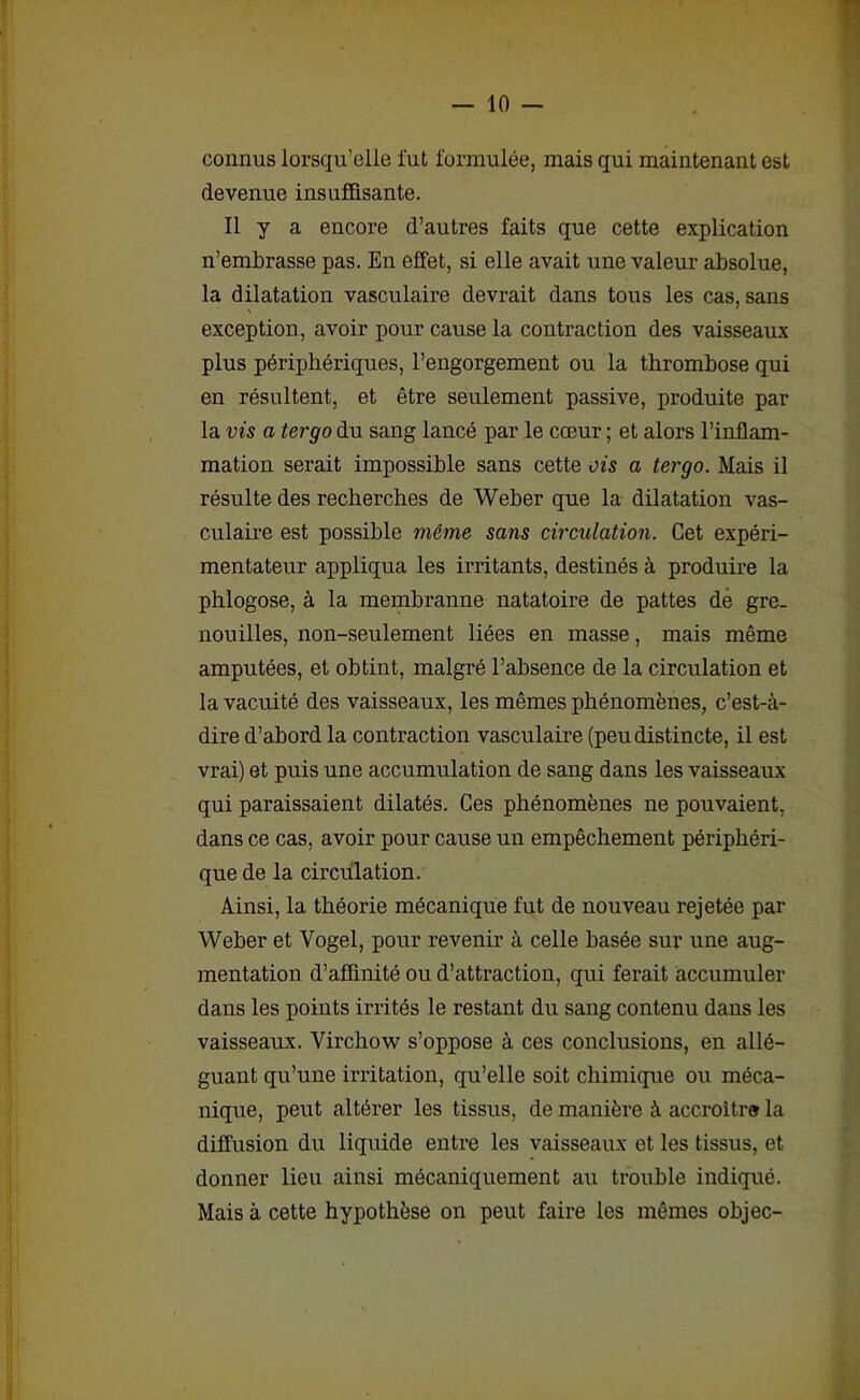 connus lorsqu’elle fut formulée, mais qui maintenant est devenue insuffisante. Il y a encore d’autres faits que cette explication n’embrasse pas. En effet, si elle avait une valeur absolue, la dilatation vasculaire devrait dans tous les cas, sans exception, avoir pour cause la contraction des vaisseaux plus périphériques, l’engorgement ou la thrombose qui en résultent, et être seulement passive, produite par la vis a tergo du sang lancé par le cœur ; et alors l’inflam- mation serait impossible sans cette ois a tergo. Mais il résulte des recherches de Weber que la dilatation vas- culaire est possible même sans circulation. Cet expéri- mentateur appliqua les irritants, destinés à produire la phlogose, à la membranne natatoire de pattes de gre- nouilles, non-seulement liées en masse, mais même amputées, et obtint, malgré l’absence de la circulation et la vacuité des vaisseaux, les mêmes phénomènes, c’est-à- dire d’abord la contraction vasculaire (peu distincte, il est vrai) et puis une accumulation de sang dans les vaisseaux qui paraissaient dilatés. Ces phénomènes ne pouvaient, dans ce cas, avoir pour cause un empêchement périphéri- que de la circulation. Ainsi, la théorie mécanique fut de nouveau rejetée par Weber et Vogel, pour revenir à celle basée sur une aug- mentation d’affinité ou d’attraction, qui ferait accumuler dans les points irrités le restant du sang contenu dans les vaisseaux. Virchow s’oppose à ces conclusions, en allé- guant qu’une irritation, qu’elle soit chimique ou méca- nique, peut altérer les tissus, de manière à accroître la diffusion du liquide entre les vaisseaux et les tissus, et donner lieu ainsi mécaniquement au trouble indiqué. Mais à cette hypothèse on peut faire les mêmes objec-