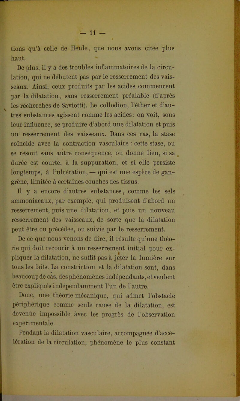 lions qu’à celle de Henle, que nous avons citée plus haut. De plus, il y a des troubles inflammatoires de la circu- lation, qui ne débutent pas par le resserrement des vais- seaux. Ainsi, ceux produits par les acides commencent par la dilatation, sans resserrement préalable (d’après les recherches de Saviotti). Le collodion, l’éther et d’au- tres substances agissent comme les acides : on voit, sous leur influence, se produire d’abord une dilatation et puis un resserrement des vaisseaux. Dans ces cas, la stase coïncide avec la contraction vasculaire : cette stase, ou se résout sans autre conséquence, ou donne lieu, si sa : durée est courte, à la suppuration, et si elle persiste longtemps, à l’ulcération, — qui est une espèce de gan- grène, limitée à certaines couches des tissus. Il y a encore d’autres substances, comme les sels ammoniacaux, par exemple, qui produisent d’abord un resserrement, puis une dilatation, et puis un nouveau resserrement des vaisseaux, de sorte que la dilatation peut être ou précédée, ou suivie par le resserrement. De ce que nous venons de dire, il résulte qu’une théo- rie qui doit recourir à un resserrement initial pour ex- pliquer la dilatation, ne suffit pas à jeter la lumière sur tous les faits. La constriction et la dilatation sont, dans beaucoup de cas, des phénomènes indépendants, et veulent être expliqués indépendamment l’un de l’autre. Donc, une théorie mécanique, qui admet l’obstacle périphérique comme seule cause de la dilatation, est devenue impossible avec les progrès de l’observation expérimentale. Pendant la dilatation vasculaire, accompagnée d’accé- lération de la circulation, phénomène le plus constant