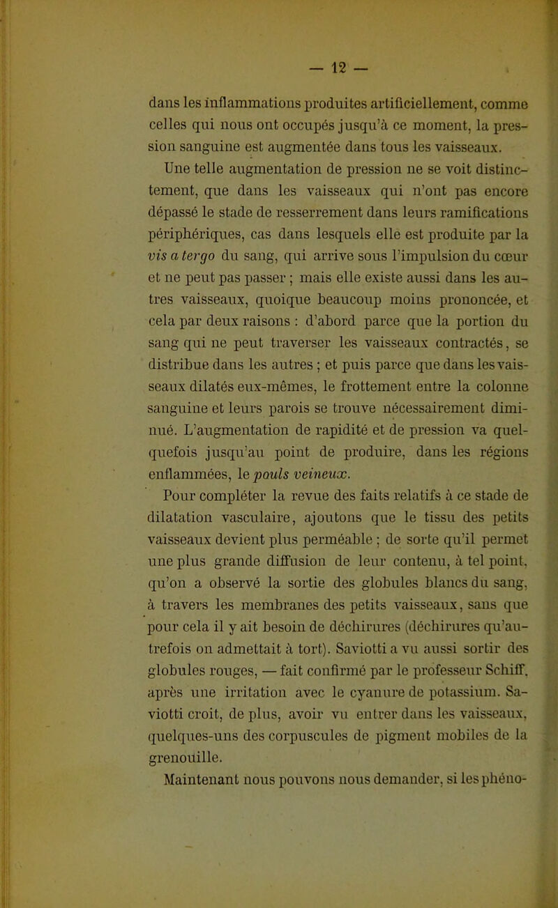dans les inflammations produites artificiellement, comme celles qui nous ont occupés jusqu’à ce moment, la pres- sion sanguine est augmentée dans tous les vaisseaux. Une telle augmentation de pression ne se voit distinc- tement, que dans les vaisseaux qui n’ont pas encore dépassé le stade de resserrement dans leurs ramifications périphériques, cas dans lesquels elle est produite par la vis a tergo du sang, qui arrive sous l’impulsion du cœur et ne peut pas passer ; mais elle existe aussi dans les au- tres vaisseaux, quoique beaucoup moins prononcée, et cela par deux raisons : d’abord parce que la portion du sang qui ne peut traverser les vaisseaux contractés, se distribue dans les autres ; et puis parce que dans les vais- seaux dilatés eux-mêmes, le frottement entre la colonne sanguine et leurs parois se trouve nécessairement dimi- nué. L’augmentation de rapidité et de pression va quel- quefois jusqu’au point de produire, dans les régions enflammées, le pouls veineux. Pour compléter la revue des faits relatifs à ce stade de dilatation vasculaire, ajoutons que le tissu des petits vaisseaux devient plus perméable ; de sorte qu’il permet une plus grande diffusion de leur contenu, à tel point, qu’on a observé la sortie des globules blancs du sang, à travers les membranes des petits vaisseaux, sans que pour cela il y ait besoin de déchirures (déchirures qu’au- trefois on admettait à tort). Saviotti a vu aussi sortir des globules rouges, — fait confirmé par le professeur Scliiff. après une irritation avec le cyanure de potassium. Sa- viotti croit, de plus, avoir vu entrer dans les vaisseaux, quelques-uns des corpuscules de pigment mobiles de la grenouille. Maintenant nous pouvons nous demander, si lesphéno-