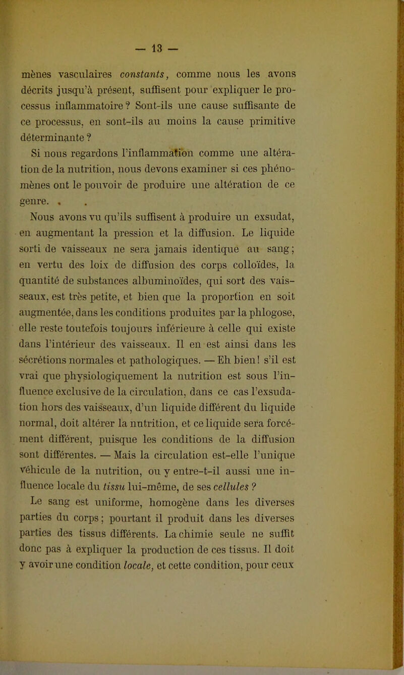 mènes vasculaires constants, comme nous les avons décrits jusqu’à présent, suffisent pour expliquer le pro- cessus inflammatoire? Sont-ils une cause suffisante de ce processus, en sont-ils au moins la cause primitive déterminante ? Si nous regardons l’inflammation comme une altéra- tion de la nutrition, nous devons examiner si ces phéno- mènes ont le pouvoir de produire une altération de ce genre. , Nous avons vu qu’ils suffisent à produire un exsudât, en augmentant la pression et la diffusion. Le liquide sorti de vaisseaux ne sera jamais identique au sang; en vertu des loix de diffusion des corps colloïdes, la quantité de substances albuminoïdes, qui sort des vais- seaux, est très petite, et bien que la proportion en soit augmentée, dans les conditions produites par la phlogose, elle reste toutefois toujours inférieure à celle qui existe dans l’intérieur des vaisseaux. Il en est ainsi dans les sécrétions normales et pathologiques. —Eh bien! s’il est vrai que physiologiquement la nutrition est sous l’in- fluence exclusive de la circulation, dans ce cas l’exsuda- tion hors des vais'seaux, d’un liquide différent du liquide normal, doit altérer la nutrition, et ce liquide sera forcé- ment différent, puisque les conditions de la diffusion sont différentes. — Mais la circulation est-elle l’unique véhicule de la nutrition, ou y entre-t-il aussi une in- fluence locale du tissu lui-même, de ses cellules ? Le sang est uniforme, homogène dans les diverses parties du corps ; pourtant il produit dans les diverses parties des tissus différents. La chimie seule ne suffit donc pas à expliquer la production de ces tissus. Il doit y avoir une condition locale, et cette condition, pour ceux