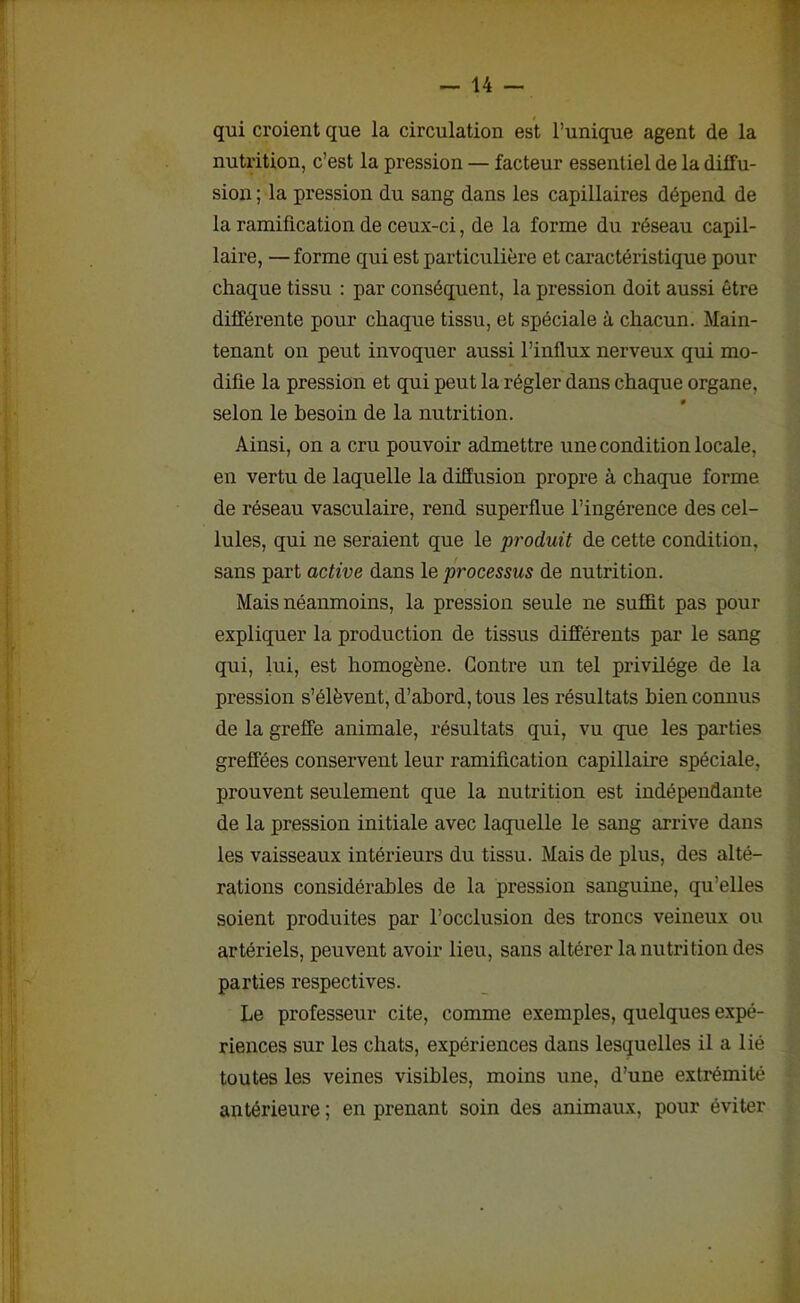 qui croient que la circulation est l’unique agent de la nutrition, c’est la pression — facteur essentiel de la diffu- sion ; la pression du sang dans les capillaires dépend de la ramification de ceux-ci, de la forme du réseau capil- laire, — forme qui est particulière et caractéristique pour chaque tissu : par conséquent, la pression doit aussi être différente pour chaque tissu, et spéciale à chacun. Main- tenant on peut invoquer aussi l’influx nerveux qui mo- difie la pression et qui peut la régler dans chaque organe, selon le besoin de la nutrition. Ainsi, on a cru pouvoir admettre une condition locale, en vertu de laquelle la diffusion propre à chaque forme de réseau vasculaire, rend superflue l’ingérence des cel- lules, qui ne seraient que le produit de cette condition, sans part active dans le processus de nutrition. Mais néanmoins, la pression seule ne suffit pas pour expliquer la production de tissus différents par le sang qui, lui, est homogène. Contre un tel privilège de la pression s’élèvent, d’abord, tous les résultats bien connus de la greffe animale, résultats qui, vu que les parties greffées conservent leur ramification capillaire spéciale, prouvent seulement que la nutrition est indépendante de la pression initiale avec laquelle le sang arrive dans les vaisseaux intérieurs du tissu. Mais de plus, des alté- rations considérables de la pression sanguine, qu’elles soient produites par l’occlusion des troncs veineux ou artériels, peuvent avoir lieu, sans altérer la nutrition des parties respectives. Le professeur cite, comme exemples, quelques expé- riences sur les chats, expériences dans lesquelles il a lié toutes les veines visibles, moins une, d’une extrémité antérieure ; en prenant soin des animaux, pour éviter