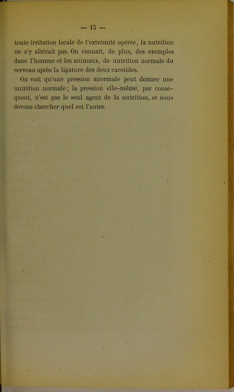 toute irritation locale de l’extrémité opérée, la nutrition ne s’y altérait pas. On connaît, de plus, des exemples dans l’homme et les animaux, de nutrition normale du cerveau après la ligature des deux carotides. On voit qu’une pression anormale peut donner une nutrition normale ; la pression elle-même, par consé- quent, n’est pas le seul agent de la nutrition, et nous devons chercher quel est l’autre.