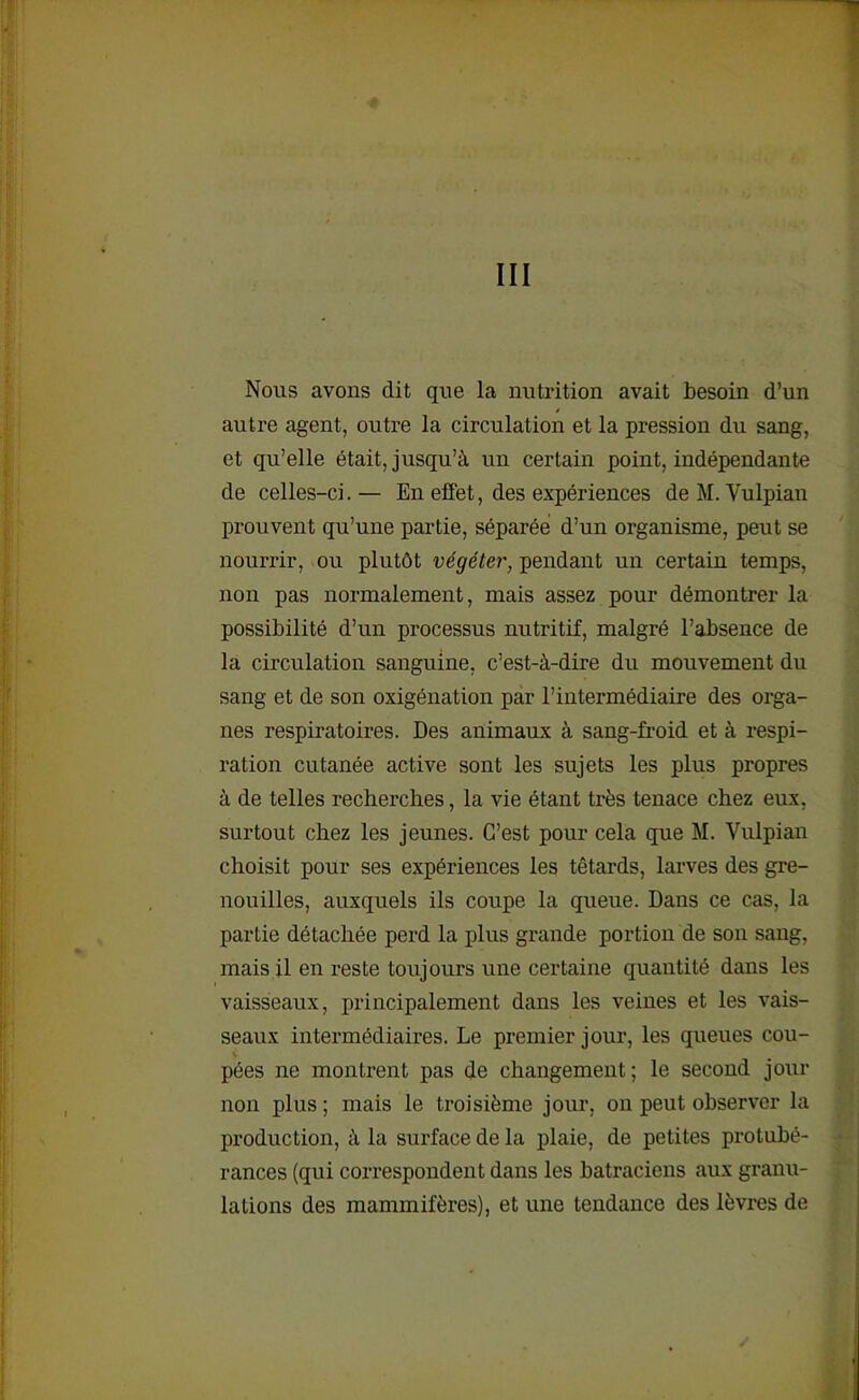 III Nous avons dit que la nutrition avait besoin d’un autre agent, outre la circulation et la pression du sang, et qu’elle était, jusqu’à un certain point, indépendante de celles-ci. — En effet, des expériences de M. Vulpian prouvent qu’une partie, séparée d’un organisme, peut se nourrir, ou plutôt végéter, pendant un certain temps, non pas normalement, mais assez pour démontrer la possibilité d’un processus nutritif, malgré l’absence de la circulation sanguine, c’est-à-dire du mouvement du sang et de son oxigénation par l’intermédiaire des orga- nes respiratoires. Des animaux à sang-froid et à respi- ration cutanée active sont les sujets les plus propres à de telles recherches, la vie étant très tenace chez eux, surtout chez les jeunes. C’est pour cela que M. Vulpian choisit pour ses expériences les têtards, larves des gre- nouilles, auxquels ils coupe la queue. Dans ce cas, la partie détachée perd la plus grande portion de son sang, mais il en reste toujours une certaine quantité dans les vaisseaux, principalement dans les veines et les vais- seaux intermédiaires. Le premier jour, les queues cou- pées ne montrent pas de changement; le second jour non plus ; mais le troisième jour, on peut observer la production, à la surface de la plaie, de petites protubé- rances (qui correspondent dans les batraciens aux granu- lations des mammifères), et une tendance des lèvres de