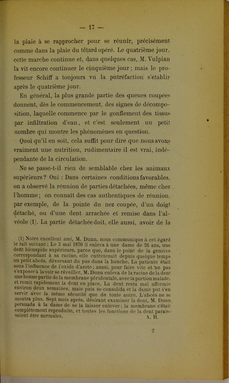 la plaie à se rapprocher pour se réunir, précisément comme dans la plaie du têtard opéré. Le quatrième jour, cette marche continue et, dans quelques cas, M. Vulpian la vit encore continuer le cinquième jour ; mais le pro- fesseur Schiff a toujours vu la putréfaction s’établir après le quatrième jour. En général, la plus grande partie des queues coupées donnent, dès le commencement, des signes de décompo- sition, laquelle commence par le gonflement des tissus par infiltration d’eau, et c’est, seulement un petit nombre qui montre les phénomènes en question. Quoiqu’il en soit, cela suffit pour dire que nous avons vraiment une nutrition, rudimentaire il est vrai, indé- pendante de la circulation. Ne se passe-t-il rien de semblable chez les animaux supérieurs? Oui : Dans certaines conditions favorables, on a observé la réunion de parties détachées, même chez l’homme; on connaît des cas authentiques de réunion, par exemple, de la pointe du nez coupée, d’un doigl détaché, ou d’une dent arrachée et remise dans l’al- véole (1). La partie détachée doit, elle aussi, avoir de la (1) Notre excellent ami, M. Dunn, nous communique à cet égard le lait suivant : Le 3 mai 1870 il enleva à une dame de 20 ans, une dent bicuspide supérieure, parce que, dans le point de la gencive correspondant à sa racine, elle entretenait depuis quelque temps un petit abcès, déversant du pus dans la bouche. La patiente était sous 1 influence de l'oxide d'azote ; aussi, pour faire vite et ne pas s exposera lavoir se réveiller, M. Dunn enleva de la racine de la dent une bonne partie de la membrane péridentale, avec la portion malade, et remit rapidement la dent en place. La dent resta mal affermie environ deux semaines, mais puis se consolida et la dame put s'en servir avec la même sécurité que de toute autre. L'abcès ne se montra plus. Sept mois après, désirant examiner la dent, M. Dunn, persuada à la dame de so la laisser enlever; la membrane s'était complètement reproduite, et toutes les fonctions de la dent parais- saient être normales. V. H.