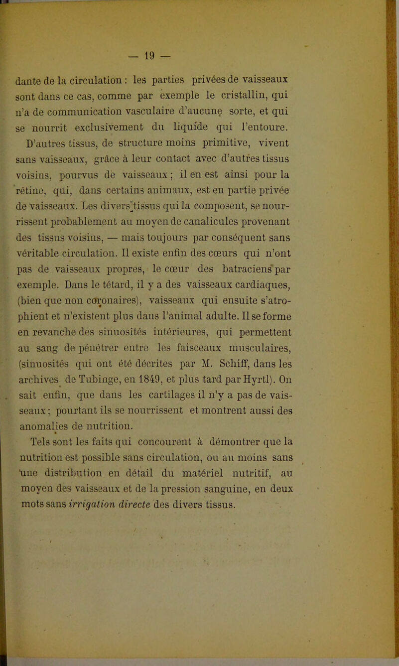 dante de la circulation : les parties privées de vaisseaux sont dans ce cas, comme par exemple le cristallin, qui n’a de communication vasculaire d’aucune sorte, et qui se nourrit exclusivement du liquide qui l’entoure. D’autres tissus, de structure moins primitive, vivent sans vaisseaux, grâce à leur contact avec d’autres tissus voisins, pourvus de vaisseaux ; il en est ainsi pour la rétine, qui, dans certains animaux, est en partie privée de vaisseaux. Les divers jtissus qui la composent, se nour- rissent probablement au moyen de canalicules provenant des tissus voisins, — mais toujours par conséquent sans véritable circulation. Il existe enfin des cœurs qui n’ont pas de vaisseaux propres, le cœur des batraciens par exemple. Dans le têtard, il y a des vaisseaux cardiaques, (bien que non coronaires), vaisseaux qui ensuite s’atro- phient et n’existent plus dans l’animal adulte. Il se forme en revanche des sinuosités intérieures, qui permettent au sang de pénétrer entre les faisceaux musculaires, (sinuosités qui ont été décrites par M. Schiff, dans les archives de Tubinge, en 1849, et plus tard par Hyrtl). On sait enfin, que dans les cartilages il n’y a pas de vais- seaux ; pourtant ils se nourrissent et montrent aussi des anomalies de nutrition. Tels sont les faits qui concourent à démontrer que la nutrition est possible sans circulation, ou au moins sans hne distribution en détail du matériel nutritif, au moyen des vaisseaux et de la pression sanguine, en deux mots sans irrigation directe des divers tissus.