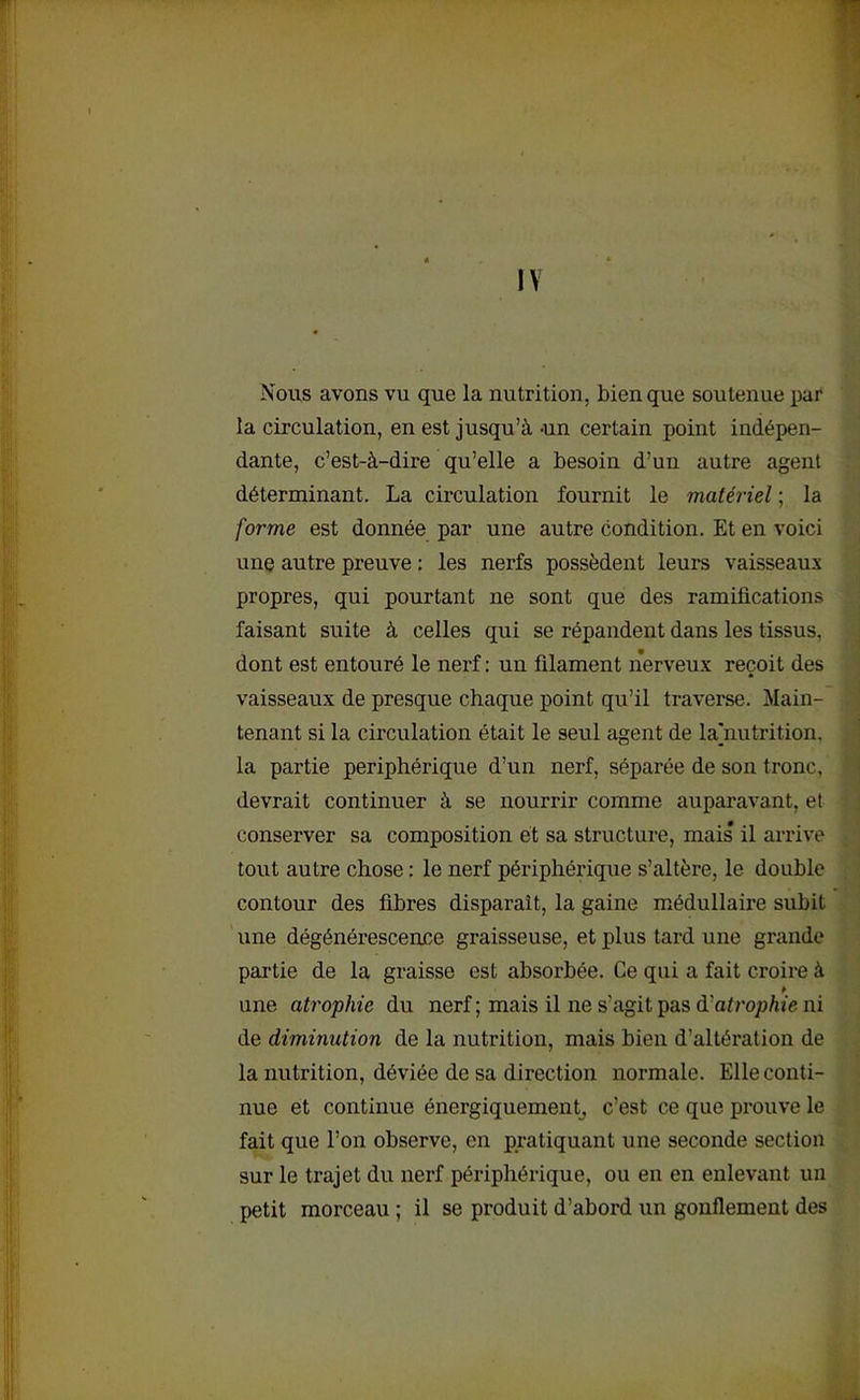 IV Nous avons vu que la nutrition, bien que soutenue par la circulation, en est jusqu’à -un certain point indépen- dante, c’est-à-dire qu’elle a besoin d’un autre agent déterminant. La circulation fournit le matériel ; la forme est donnée par une autre condition. Et en voici une autre preuve : les nerfs possèdent leurs vaisseaux propres, qui pourtant ne sont que des ramifications faisant suite à celles qui se répandent dans les tissus, dont est entouré le nerf : un filament nerveux reçoit des vaisseaux de presque chaque point qu’il traverse. Main- tenant si la circulation était le seul agent de lajautrition. la partie périphérique d’un nerf, séparée de son tronc, devrait continuer à se nourrir comme auparavant, el conserver sa composition et sa structure, mais il arrive tout autre chose : le nerf périphérique s’altère, le double » ! contour des fibres disparait, la gaine médullaire subit une dégénérescence graisseuse, et plus tard une grande partie de la graisse est absorbée. Ce qui a fait croire à ¥ une atrophie du nerf ; mais il ne s’agit pas d'atrophie ni de diminution de la nutrition, mais bien d’altération de la nutrition, déviée de sa direction normale. Elle conti- nue et continue énergiquement, c’est ce que prouve le fait que l’on observe, en pratiquant une seconde section sur le trajet du nerf périphérique, ou en en enlevant un petit morceau ; il se produit d’abord un gonflement des