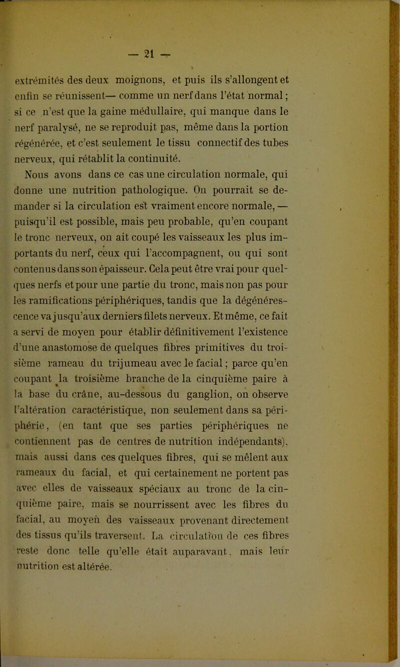 extrémités des deux moignons, et puis ils s’allongent et enfin se réunissent— comme un nerf dans l’état normal ; si ce n’est que la gaine médullaire, qui manque dans le nerf paralysé, ne se reproduit pas, même dans la portion régénérée, et c’est seulement le tissu connectif des tubes nerveux, qui rétablit la continuité. Nous avons dans ce cas une circulation normale, qui donne une nutrition pathologique. On pourrait se de- mander si la circulat ion est vraiment encore normale, — puisqu’il est possible, mais peu probable, qu’en coupant le tronc nerveux, on ait coupé les vaisseaux les plus im- portants du nerf, ceux qui l’accompagnent, ou qui sont contenus dans son épaisseur. Gela peut être vrai pour quel- ques nerfs et pour une partie du tronc, mais non pas poul- ies ramifications périphériques, tandis que la dégénéres- cence va jusqu’aux derniers filets nerveux. Et même, ce fait a servi de moyen pour établir définitivement l’existence d’une anastomose de quelques fibres primitives du troi- sième rameau du trijumeau avec le facial ; parce qu’en coupant ^la troisième branche de la cinquième paire à la base du crâne, au-dessous du ganglion, on observe l’altération caractéristique, non seulement dans sa péri- phérie, (en tant que ses parties périphériques ne contiennent pas de centres de nutrition indépendants), mais aussi dans ces quelques fibres, qui se mêlent aux rameaux du facial, et qui certainement ne portent pas avec elles de vaisseaux spéciaux au tronc de la cin- quième paire, mais se nourrissent avec les fibres du facial, au moyen des vaisseaux provenant directement des tissus qu’ils traversent. La circulation de ces fibres reste donc telle qu’elle était auparavant, mais leur nutrition est altérée.