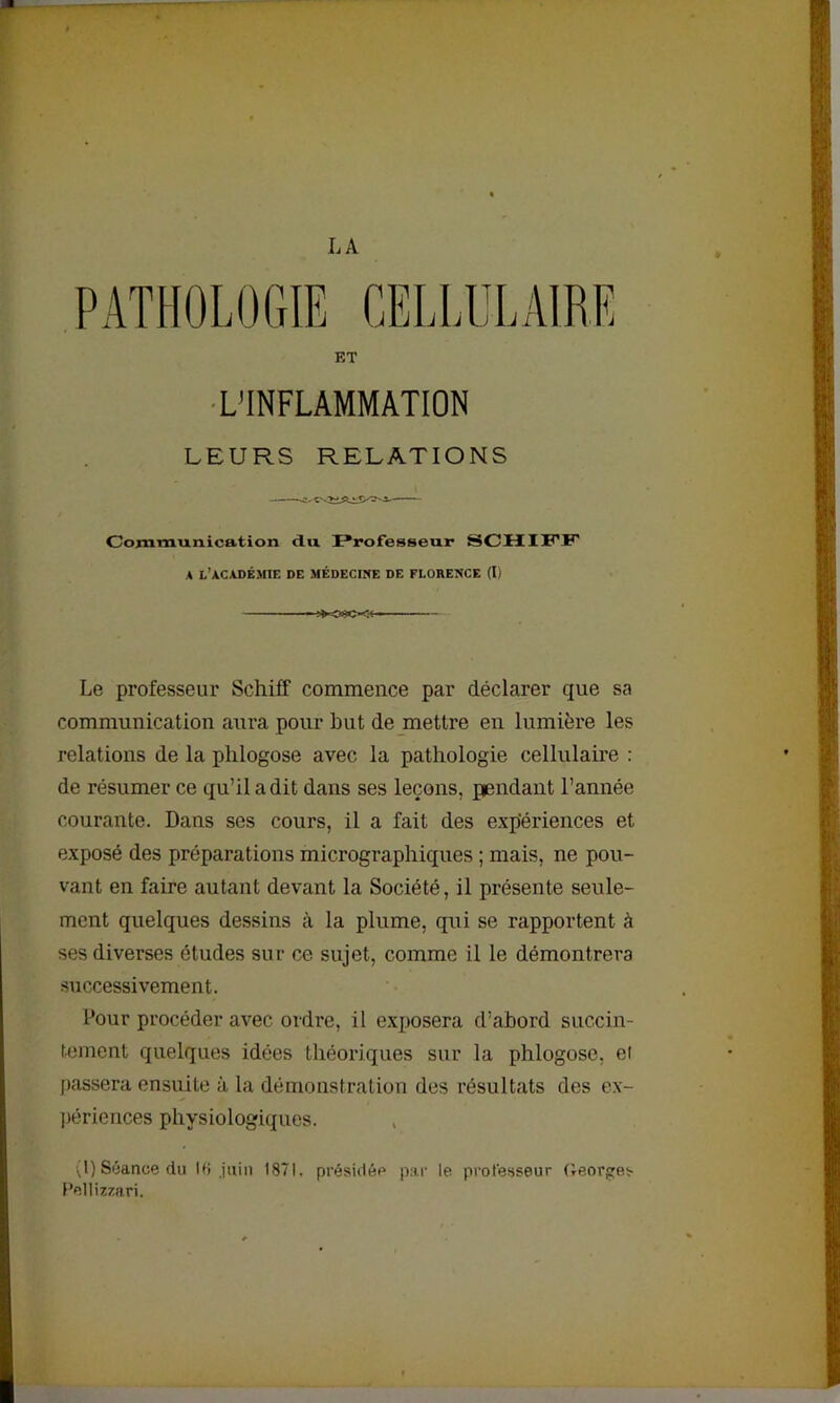 LA PATHOLOGIE CELLULAIRE ET L'INFLAMMATION LEURS RELATIONS Communication du Professeur SCHIFF A L’ACADÉMIE DE MÉDECINE DE FLORENCE (I) -.SXWC-g-l Le professeur Scliiff commence par déclarer que sa communication aura pour but de mettre en lumière les relations de la phlogose avec la pathologie cellulaire : de résumer ce qu’il a dit dans ses leçons, pendant l’année courante. Dans ses cours, il a fait des expériences et exposé des préparations micrographiques ; mais, ne pou- vant en faire autant devant la Société, il présente seule- ment quelques dessins à la plume, qui se rapportent à ses diverses études sur ce sujet, comme il le démontrera successivement. Pour procéder avec ordre, il exposera d’abord succin- tement quelques idées théoriques sur la phlogose, ei passera ensuite à la démonstration des résultats des ex- périences physiologiques. (I) Séance du 16 juin 1871. présidée par le professeur Georges Pellizzari.