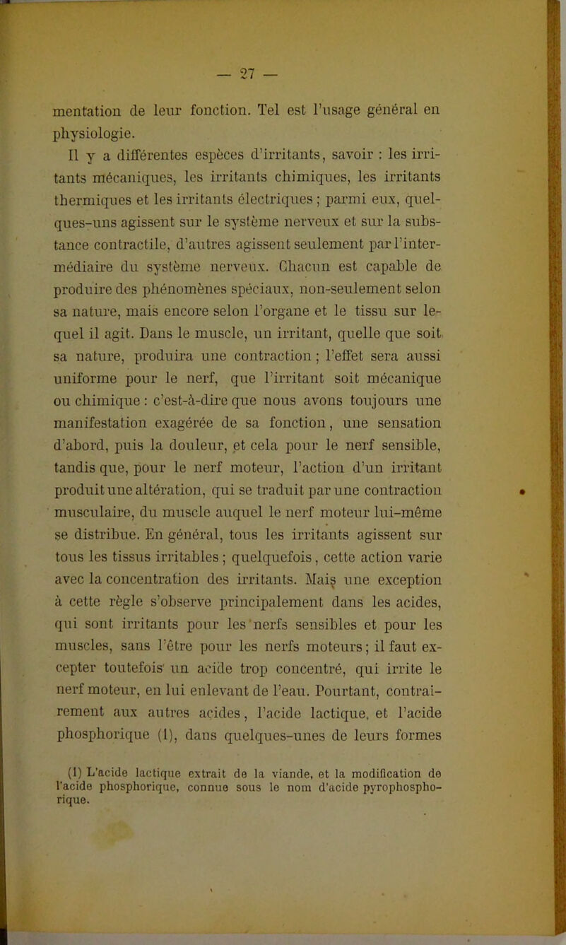 mentation de leur fonction. Tel est l’usage général en physiologie. Il y a différentes espèces d’irritants, savoir : les irri- tants mécaniques, les irritants chimiques, les irritants thermiques et les irritants électriques ; parmi eux, quel- ques-uns agissent sur le système nerveux et sur la subs- tance contractile, d’autres agissent seulement par l’inter- médiaire du système nerveux. Chacun est capable de produire des phénomènes spéciaux, non-seulement selon sa nature, mais encore selon l’organe et le tissu sur le- quel il agit. Dans le muscle, un irritant, quelle que soit sa nature, produira une contraction ; l’effet sera aussi uniforme pour le nerf, que l’irritant soit mécanique ou chimique : c’est-à-dire que nous avons toujours une manifestation exagérée de sa fonction, une sensation d’abord, puis la douleur, et cela pour le nerf sensible, tandis que, pour le nerf moteur, l’action d’un irritant produit une altération, qui se traduit par une contraction musculaire, du muscle auquel le nerf moteur lui-même se distribue. En général, tous les irritants agissent sur tous les tissus irritables ; quelquefois, cette action varie avec la concentration des irritants. Mais une exception à cette règle s’observe principalement dans les acides, qui sont irritants pour les'nerfs sensibles et pour les muscles, sans l’être pour les nerfs moteurs; il faut ex- cepter toutefois' un acide trop concentré, qui irrite le nerf moteur, en lui enlevant de l’eau. Pourtant, contrai- rement aux autres acides, l’acide lactique, et l’acide phosphorique (l), dans quelques-unes de leurs formes (1) L’acide lactique extrait de la viande, et la modification do l’acide phosphorique, connue sous le nom d’acide pyrophospho- rique.