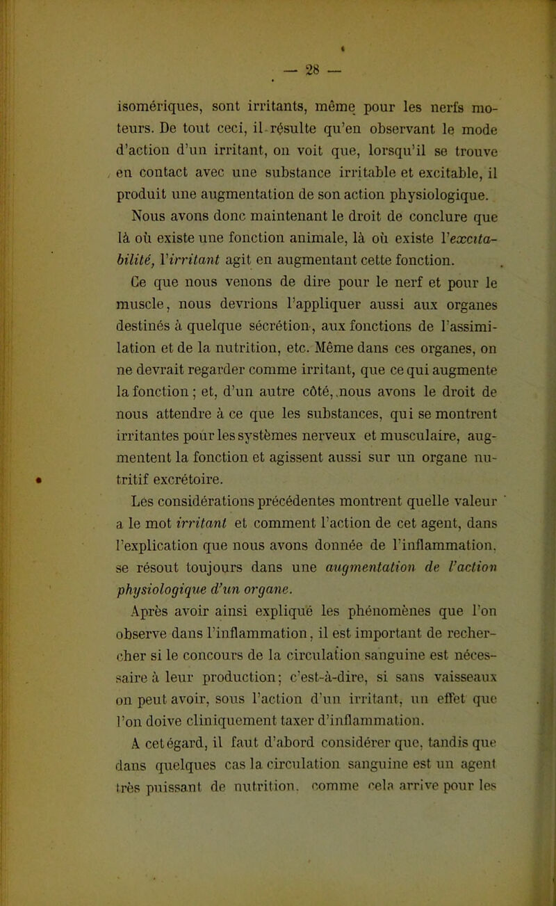 isomériques, sont irritants, même pour les nerfs mo- teurs. De tout ceci, il résulte qu’en observant le mode d’action d’un irritant, on voit que, lorsqu’il se trouve en contact avec une substance irritable et excitable, il produit une augmentation de son action physiologique. Nous avons donc maintenant le droit de conclure que là où existe une fonction animale, là où existe l'excita- bilité, l’irritant agit en augmentant cette fonction. Ce que nous venons de dire pour le nerf et pour le muscle, nous devrions l’appliquer aussi aux organes destinés à quelque sécrétion-, aux fonctions de I’assimi- lation et de la nutrition, etc. Même dans ces organes, on ne devrait regarder comme irritant, que ce qui augmente la fonction ; et, d’un autre côté, .nous avons le droit de nous attendre à ce que les substances, qui se montrent irritantes pour les systèmes nerveux et musculaire, aug- mentent la fonction et agissent aussi sur un organe nu- tritif excrétoire. Les considérations précédentes montrent quelle valeur ' a le mot irritant et comment l’action de cet agent, dans l’explication que nous avons donnée de l’inflammation, se résout toujours dans une augmentation de l’action physiologique d’un organe. Après avoir ainsi expliqué les phénomènes que l’on observe dans l’inflammation. il est important de recher- cher si le concours de la circulation sanguine est néces- saire à leur production; c’est-à-dire, si sans vaisseaux on peut avoir, sous l’action d’un irritant, un effet que l’on doive cliniquement taxer d’inflammation. A cet égard, il faut d’abord considérer que, tandis que dans quelques cas la circulation sanguine est un agent très puissant de nutrition, comme cela arrive pour les