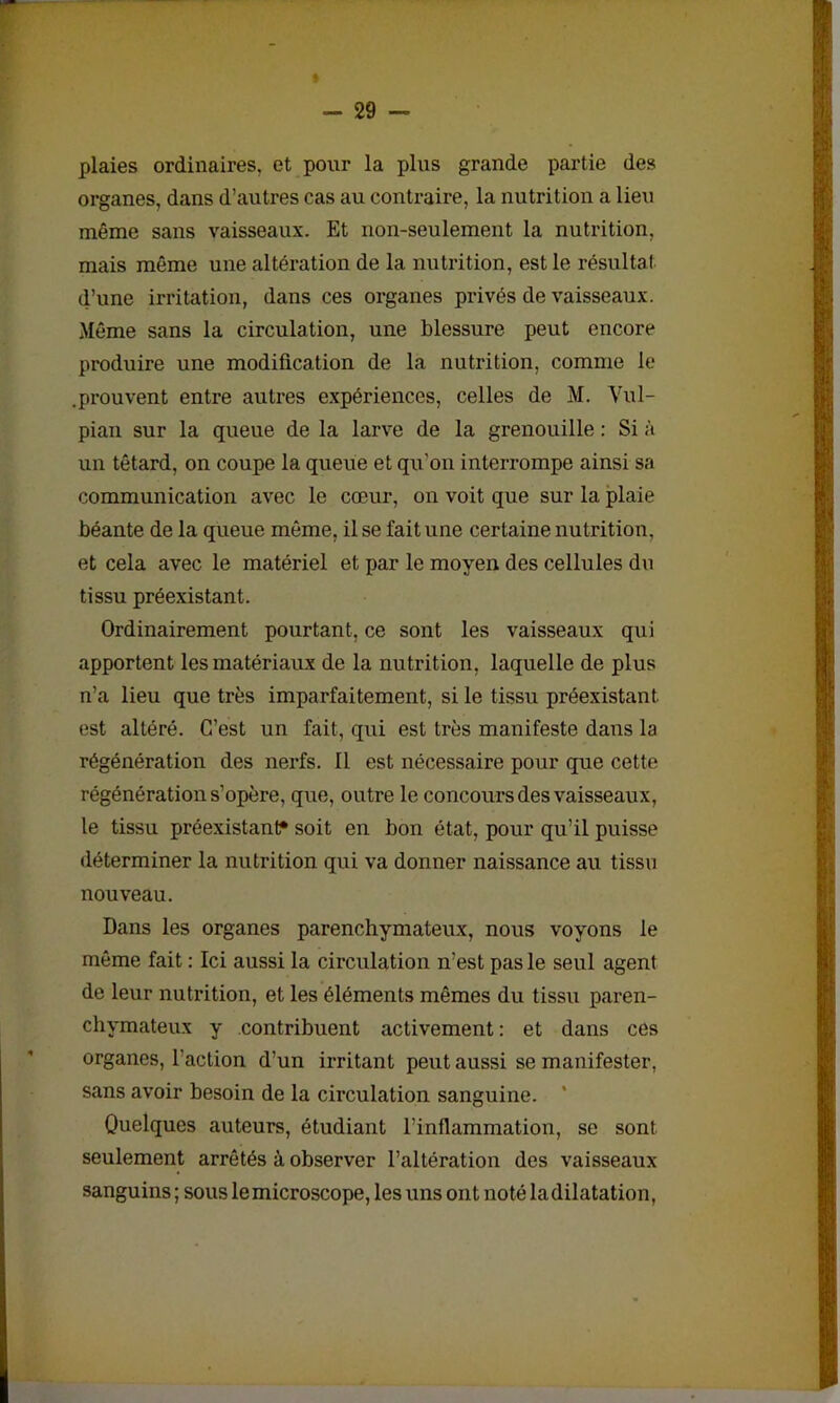 plaies ordinaires, et pour la plus grande partie des organes, dans d’autres cas au contraire, la nutrition a lieu même sans vaisseaux. Et non-seulement la nutrition, mais même une altération de la nutrition, est le résultat d’une irritation, dans ces organes privés de vaisseaux. Même sans la circulation, une blessure peut encore produire une modification de la nutrition, comme le .prouvent entre autres expériences, celles de M. Vul- pian sur la queue de la larve de la grenouille : Si à un têtard, on coupe la queue et qu'on interrompe ainsi sa communication avec le cœur, on voit que sur la plaie béante de la queue même, il se fait une certaine nutrition, et cela avec le matériel et par le moyen des cellules dn tissu préexistant- Ordinairement pourtant, ce sont les vaisseaux qui apportent les matériaux de la nutrition, laquelle de plus n’a lieu que très imparfaitement, si le tissu préexistant, est altéré. C’est un fait, qui est très manifeste dans la régénération des nerfs. Il est nécessaire pour que cette régénération s’opère, que, outre le concours des vaisseaux, le tissu préexistant* soit en bon état, pour qu’il puisse déterminer la nutrition qui va donner naissance au tissu nouveau. Dans les organes parenchymateux, nous voyons le même fait : Ici aussi la circulation n’est pas le seul agent de leur nutrition, et les éléments mêmes du tissu paren- chymateux y contribuent activement: et dans ces organes, l'action d’un irritant peut aussi se manifester, sans avoir besoin de la circulation sanguine. * Quelques auteurs, étudiant l’inflammation, se sont seulement arrêtés à observer l’altération des vaisseaux sanguins ; sous le microscope, les uns ont noté la dilatation,