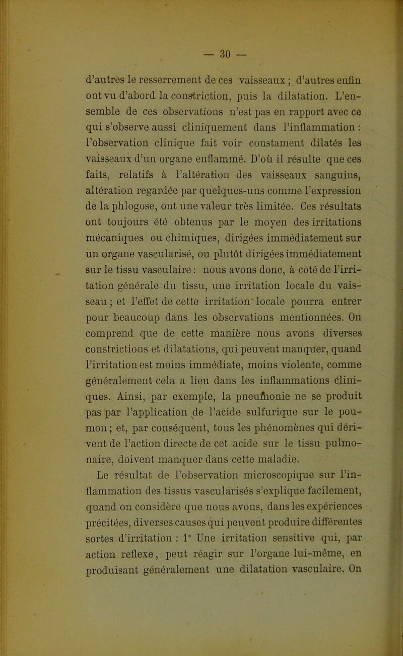 d’autres le resserrement de ces vaisseaux ; d’autres enfin ont vu d’abord la constriction, puis la dilatation. L’en- semble de ces observations n’est pas en rapport avec ce qui s’observe aussi cliniquement dans l’inflammation : l’observation clinique fait voir constament dilatés les vaisseaux d’un organe enflammé. D’où il résulte que ces faits, relatifs à l’altération des vaisseaux sanguins, altération regardée par quelques-uns comme l’expression de la phlogose, ont une valeur très limitée. Ces résultats ont toujours été obtenus par le moyen des irritations mécaniques ou chimiques, dirigées immédiatement sur un organe vascularisé, ou plutôt dirigées immédiatement sur le tissu vasculaire : nous avons donc, à coté de l’irri- tation générale du tissu, une irritation locale du vais- seau ; et l’effet de cette irritation locale pourra entrer pour beaucoup dans les observations mentionnées. On comprend que de cette manière nous avons diverses constrictions et dilatations, qui peuvent manquer, quand l’irritation est moins immédiate, moins violente, comme généralement cela a lieu dans les inflammations clini- ques. Ainsi, par exemple, la pneuftionie ne se produit pas par l’application de l’acide sulfurique sur le pou- mon ; et, par conséquent, tous les phénomènes qui déri- vent de l’action directe de cet acide sur le tissu pulmo- naire, doivent manquer dans cette maladie. Le résultat de l’observation microscopique sur l’in- flammation des tissus vascularisés s’explique facilement, quand on considère que nous avons, dans les expériences précitées, diverses causes qui peuvent produire différentes sortes d’irritation : 1° Une irritation sensitive qui, par action reflexe, peut réagir sur l’organe lui-même, en produisant généralement une dilatation vasculaire. On