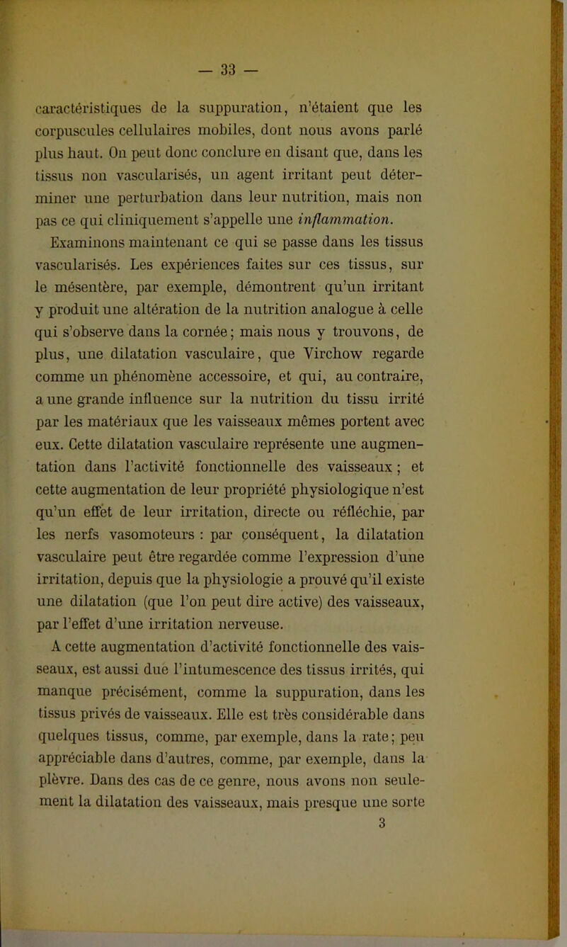 caractéristiques de la suppuration, n’étaient que les corpuscules cellulaires mobiles, dont nous avons parlé plus haut. On peut donc conclure en disant que, dans les tissus non vascularisés, un agent irritant peut déter- miner une perturbation dans leur nutrition, mais non pas ce qui cliniquement s’appelle une inflammation. Examinons maintenant ce qui se passe dans les tissus vascularisés. Les expériences faites sur ces tissus, sur le mésentère, par exemple, démontrent qu’un irritant y produit une altération de la nutrition analogue à celle qui s’observe dans la cornée ; mais nous y trouvons, de plus, une dilatation vasculaire, que Virchow regarde comme un phénomène accessoire, et qui, au contraire, a une grande influence sur la nutrition du tissu irrité par les matériaux que les vaisseaux mêmes portent avec eux. Cette dilatation vasculaire représente une augmen- tation dans l’activité fonctionnelle des vaisseaux ; et cette augmentation de leur propriété physiologique n’est qu’un effet de leur irritation, directe ou réfléchie, par les nerfs vasomoteurs : par conséquent, la dilatation vasculaire peut être regardée comme l’expression d’une irritation, depuis que la physiologie a prouvé qu’il existe une dilatation (que l’on peut dire active) des vaisseaux, par l’effet d’une irritation nerveuse. A cette augmentation d’activité fonctionnelle des vais- seaux, est aussi due l’intumescence des tissus irrités, qui manque précisément, comme la suppuration, dans les tissus privés de vaisseaux. Elle est très considérable dans quelques tissus, comme, par exemple, dans la rate ; peu appréciable dans d’autres, comme, par exemple, dans la plèvre. Dans des cas de ce genre, nous avons non seule- ment la dilatation des vaisseaux, mais presque une sorte 3