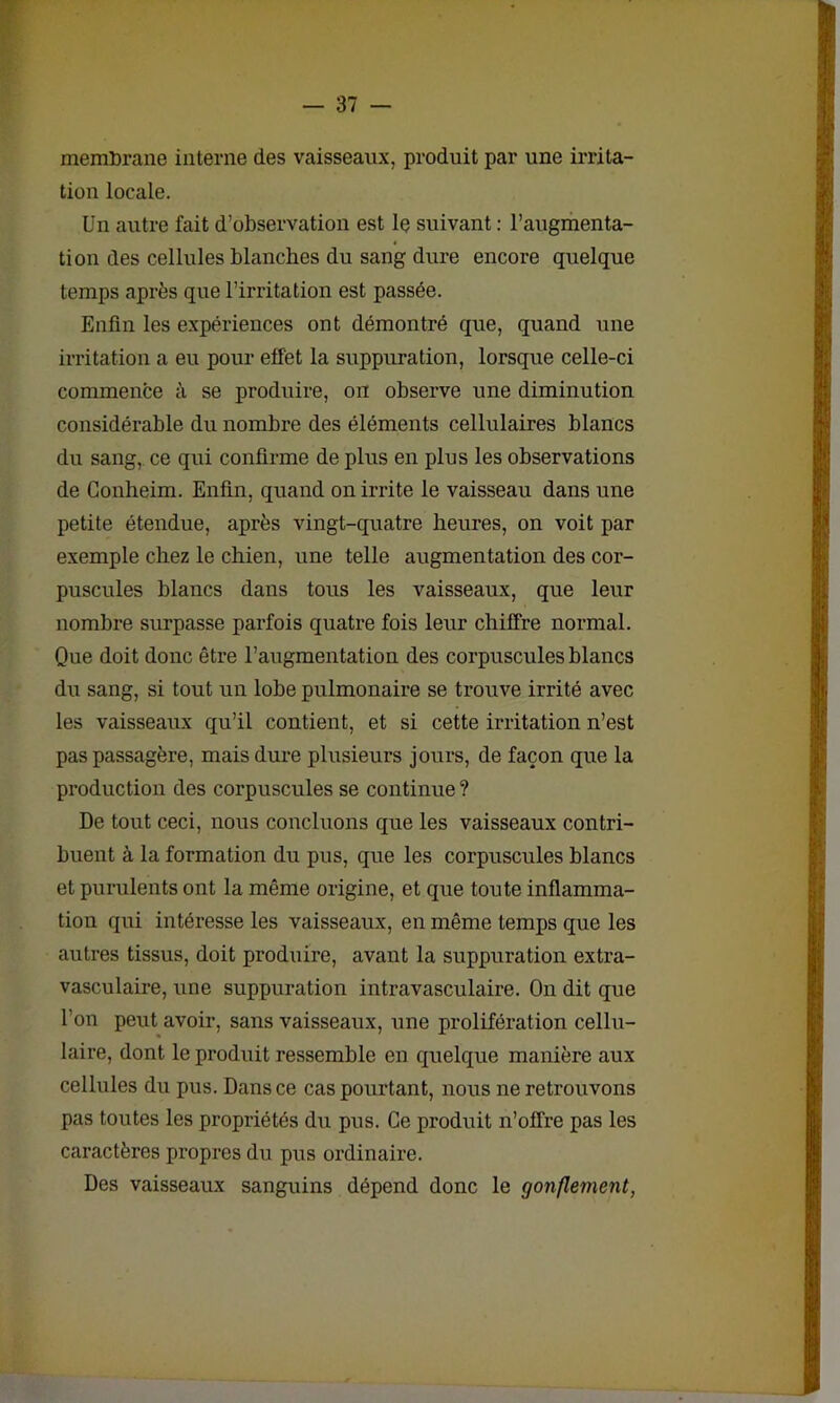 memDrane interne des vaisseaux, produit par une irrita- tion locale. Un autre fait d’observation est le suivant : l’augmenta- tion des cellules blanches du sang dure encore quelque temps après que l’irritation est passée. Enfin les expériences ont démontré que, quand une irritation a eu pour effet la suppuration, lorsque celle-ci commence à se produire, on observe une diminution considérable du nombre des éléments cellulaires blancs du sang, ce qui confirme de plus en plus les observations de Conheim. Enfin, quand on irrite le vaisseau dans une petite étendue, après vingt-quatre heures, on voit par exemple chez le chien, une telle augmentation des cor- puscules blancs dans tous les vaisseaux, que leur nombre surpasse parfois quatre fois leur chiffre normal. Que doit donc être l’augmentation des corpuscules blancs du sang, si tout un lobe pulmonaire se trouve irrité avec les vaisseaux qu’il contient, et si cette irritation n’est pas passagère, mais dure plusieurs jours, de façon que la production des corpuscules se continue ? De tout ceci, nous concluons que les vaisseaux contri- buent à la formation du pus, que les corpuscules blancs et purulents ont la même origine, et que toute inflamma- tion qui intéresse les vaisseaux, en même temps que les autres tissus, doit produire, avant la suppuration extra- vasculaire, une suppuration intravasculaire. On dit que l’on peut avoir, sans vaisseaux, une prolifération cellu- laire, dont le produit ressemble en quelque manière aux cellules du pus. Dans ce cas pourtant, nous ne retrouvons pas toutes les propriétés du pus. Ce produit n’offre pas les caractères propres du pus ordinaire. Des vaisseaux sanguins dépend donc le gonflement,