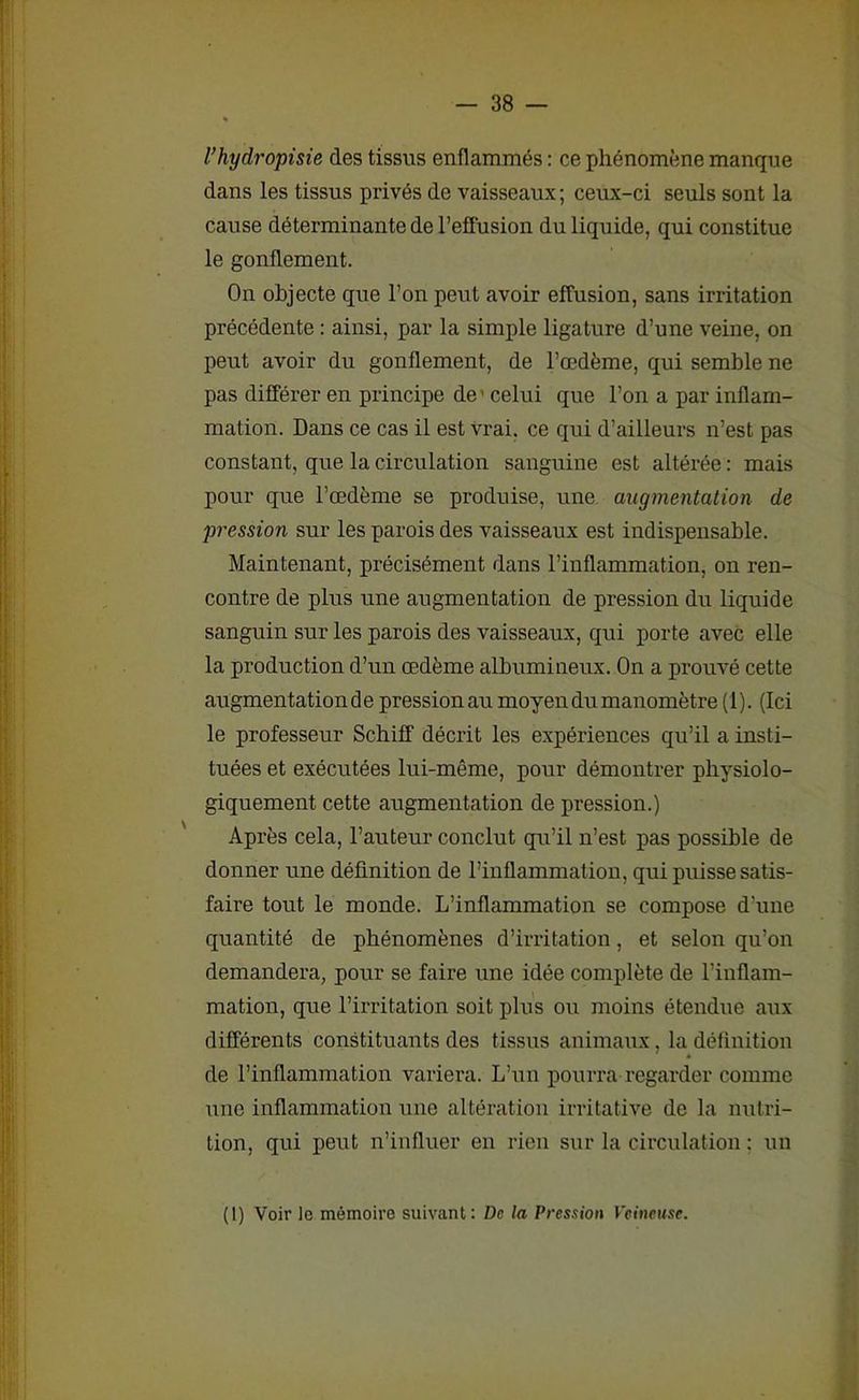 l’hydropisie des tissus enflammés : ce phénomène manque dans les tissus privés de vaisseaux; ceux-ci seuls sont la cause déterminante de l’effusion du liquide, qui constitue le gonflement. On objecte que l’on peut avoir effusion, sans irritation précédente : ainsi, par la simple ligature d’une veine, on peut avoir du gonflement, de l’œdème, qui semble ne pas différer en principe de ' celui que l’on a par inflam- mation. Dans ce cas il est vrai, ce qui d’ailleurs n’est pas constant, que la circulation sanguine est altérée : mais pour que l’œdème se produise, une augmentation de pression sur les parois des vaisseaux est indispensable. Maintenant, précisément dans l’inflammation, on ren- contre de plus une augmentation de pression du liquide sanguin sur les parois des vaisseaux, qui porte avec elle la production d’un œdème albumineux. On a prouvé cette augmentation de pression au moyen du manomètre (1). (Ici le professeur Scbiff décrit les expériences qu’il a insti- tuées et exécutées lui-même, pour démontrer physiolo- giquement cette augmentation de pression.) Après cela, l’auteur conclut qu’il n’est pas possible de donner une définition de l’inflammation, qui puisse satis- faire tout le monde. L’inflammation se compose d'une quantité de phénomènes d’irritation, et selon qu’on demandera, pour se faire une idée complète de l’inflam- mation, que l’irritation soit plus ou moins étendue aux différents constituants des tissus animaux, la définition de l’inflammation variera. L’un pourra-regarder comme une inflammation une altération irritative de la nutri- tion, qui peut n’influer en rien sur la circulation : un (1) Voir le mémoire suivant: De la Pression Veineuse.