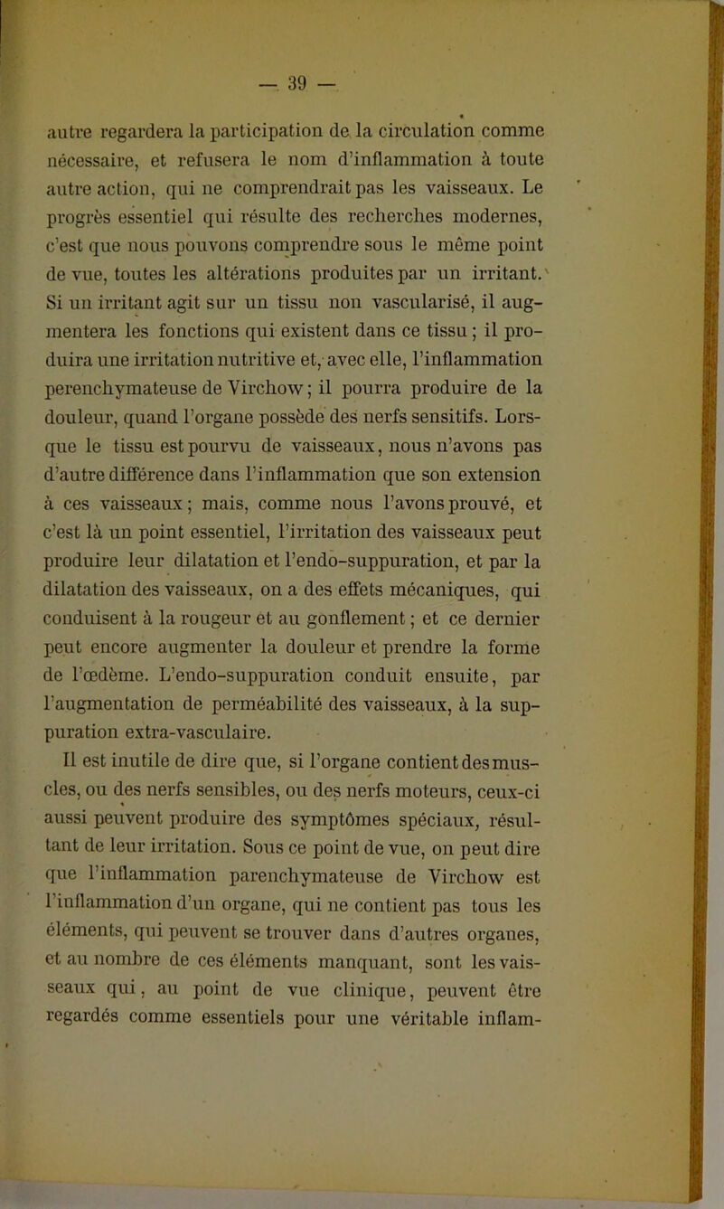 autre regardera la participation de la circulation comme nécessaire, et refusera le nom d’inflammation à toute autre action, qui ne comprendrait pas les vaisseaux. Le progrès essentiel qui résulte des recherches modernes, c’est que nous pouvons comprendre sous le même point de vue, toutes les altérations produites par un irritant.' Si un irritant agit sur un tissu non vascularisé, il aug- mentera les fonctions qui existent dans ce tissu ; il pro- duira une irritation nutritive et, avec elle, l’inflammation perenchymateuse de Virchow ; il pourra produire de la douleur, quand l’organe possède des nerfs sensitifs. Lors- que le tissu est pourvu de vaisseaux, nous n’avons pas d’autre différence dans l’inflammation que son extension à ces vaisseaux; mais, comme nous l’avons prouvé, et c’est là un point essentiel, l’irritation des vaisseaux peut produire leur dilatation et l’endo-suppuration, et par la dilatation des vaisseaux, on a des effets mécaniques, qui conduisent à la rougeur et au gonflement ; et ce dernier peut encore augmenter la douleur et prendre la forme de l’œdème. L’endo-suppuration conduit ensuite, par l’augmentation de perméabilité des vaisseaux, à la sup- puration extra-vasculaire. Il est inutile de dire que, si l’organe contient des mus- cles, ou des nerfs sensibles, ou des nerfs moteurs, ceux-ci aussi peuvent produire des symptômes spéciaux, résul- tant de leur irritation. Sous ce point de vue, on peut dire que l’inflammation parenchymateuse de Virchow est l’inflammation d’un organe, qui ne contient pas tous les éléments, qui peuvent se trouver dans d’autres organes, et au nombre de ces éléments manquant, sont les vais- seaux qui, au point de vue clinique, peuvent être regardés comme essentiels pour une véritable inflam-
