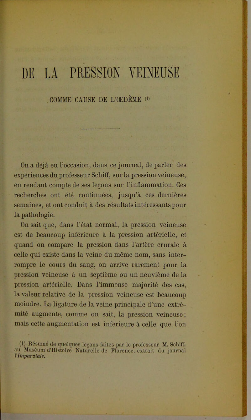 GOMME CAUSE DE L’OEDÈME <» i On a déjà eu l’occasion, dans ce journal, de parler des expériences du professeur Schiff, sur la pression veineuse, en rendant compte de ses leçons sur l’inflammation. Ces recherches ont été continuées, jusqu’à ces dernières semaines, et ont conduit à des résultats intéressants pour la pathologie. Ou sait que, dans l’état normal, la pression veineuse est de beaucoup inférieure à la pression artérielle, et quand on compare la pression dans l’artère crurale à celle qui existe dans la veine du même nom, sans inter- rompre le cours du sang, on arrive rarement pour la pression veineuse à un septième ou un neuvième de la pression artérielle. Dans l’immense majorité des cas, la valeur relative de la pression veineuse est beaucoup moindre. La ligature de la veine principale d’une extré- mité augmente, comme on sait, la pression veineuse; mais cette augmentation est inférieure à celle que l’on (1) Résumé de quelques leçons faites par le professeur M. Schilf, au Muséum d’Iiistoire Naturelle de Florence, extrait du journal VImparziale.