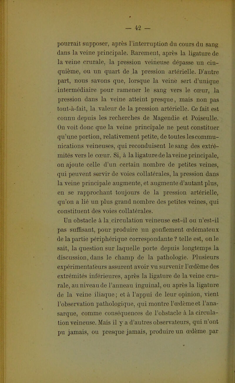 pourrait supposer, après l’interruption du cours du sang dans la veine principale. Rarement, après la ligature de la veine crurale, la pression veineuse dépasse un cin- quième, ou un quart de la pression artérielle. D’autre part, nous savons que, lorsque la veine sert d’unique intermédiaire pour ramener le sang vers le cœur, la pression dans la veine atteint presque, mais non pas tout-à-fait, la valeur de la pression artérielle. Ce fait est connu depuis les recherches de Magendie et Poiseulle. On voit donc que la veine principale ne peut constituer qu’une portion, relativement petite, de toutes les commu- nications veineuses, qui reconduisent le sang des extré- mités vers le cœur. Si, à la ligature de la veine principale, on ajoute celle d’un certain nombre de petites veines, qui peuvent servir de voies collatérales, la pression dans la veine principale augmente, et augmente d’autant plus, en se rapprochant toujours de la pression artérielle, qu’on a lié un plus grand nombre des petites veines, qui constituent des voies collatérales. Un obstacle à la. circulation veineuse est-il ou n’est-il pas suffisant, pour produire un gonflement œdémateux de la partie périphérique correspondante ? telle est, on le sait, la question sur laquelle porte depuis longtemps la discussion, dans le champ de la pathologie. Plusieurs expérimentateurs assurent avoir vu survenir l’œdème des extrémités inférieures, après la ligature de la veine cru- rale, au niveau de l’anneau inguinal, ou après la ligature de la veine iliaque ; et à l’appui de leur opinion, vient l’observation pathologique, qui montre l’œdème et l’ana- sarque, comme conséquences de l’obstacle à la circula- tion veineuse. Mais il y a d’autres observateurs, qui n’ont pu jamais, ou presque jamais, produire un œdème par