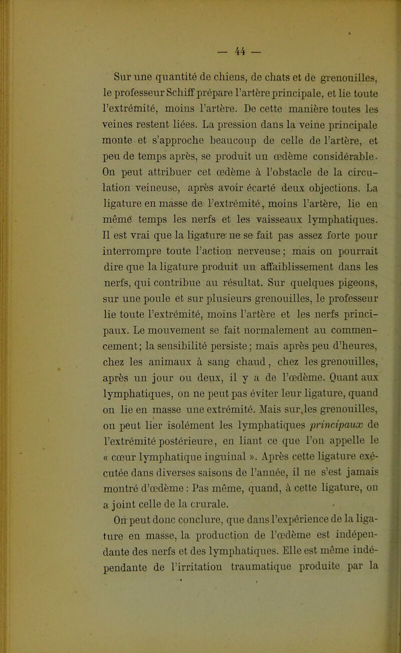 Sur une quantité de chiens, de chats et de grenouilles, le professeur Schiff prépare l’artère principale, et lie toute l’extrémité, moins l’artère. De cette manière toutes les veines restent liées. La pression dans la veine principale monte et s’approche beaucoup de celle de l’artère, et peu de temps après, se produit un œdème considérable • On peut attribuer cet œdème à l’obstacle de la circu- lation veineuse, après avoir écarté deux objections. La ligature en masse de l’extrémité, moins l’artère, lie en môme temps les nerfs et les vaisseaux lymphatiques. Il est vrai que la ligature ne se fait pas assez forte pour interrompre toute l’action nerveuse ; mais on pourrait dire que la ligature produit un affaiblissement dans les nerfs, qui contribue au résultat. Sur quelques pigeons, sur une poule et sur plusieurs grenouilles, le professeur lie toute l’extrémité, moins l’artère et les nerfs princi- paux. Le mouvement se fait normalement au commen- cement ; la sensibilité persiste ; mais après peu d’heures, chez les animaux à sang chaud, chez les grenouilles, après un jour ou deux, il y a de l’œdème. Quant aux lymphatiques, on ne peut pas éviter leur ligature, quand on lie en masse une extrémité. Mais sur.les grenouilles, \ on peut lier isolément les lymphatiques principaux de l’extrémité postérieure, en liant ce que l’on appelle le « cœur lymphatique inguinal ». Après cette ligature exé- cutée dans diverses saisons de l’année, il ne s’est jamais montré d’œdème : Pas même, quand, il cette ligature, on a joint celle de la crurale. On peut donc conclure, que dans l’expérience de la liga- ture en masse, la production de l’œdème est indépen- dante des nerfs et des lymphatiques. Elle est même indé- pendante de l’irritation traumatique produite par la