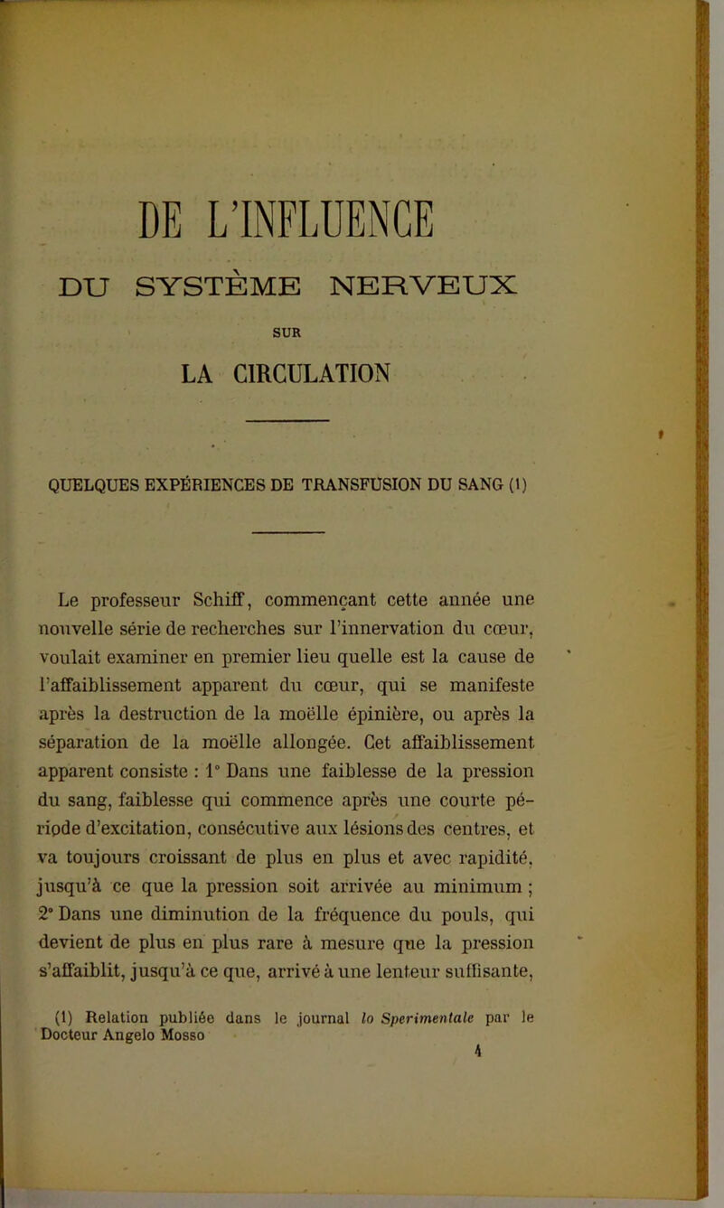 DE L’INFLUENCE DU SYSTÈME NERVEUX SUR LA CIRCULATION QUELQUES EXPÉRIENCES DE TRANSFUSION DU SANG (1) Le professeur Schiff, commençant cette année une nouvelle série de recherches sur l’innervation du cœur, voulait examiner en premier lieu quelle est la cause de l’affaiblissement apparent du cœur, qui se manifeste après la destruction de la moelle épinière, ou après la séparation de la moelle allongée. Cet affaiblissement apparent consiste : 1° Dans une faiblesse de la pression du sang, faiblesse qui commence après une courte pé- riode d’excitation, consécutive aux lésions des centres, et va toujours croissant de plus en plus et avec rapidité, jusqu’à ce que la pression soit arrivée au minimum ; 2° Dans une diminution de la fréquence du pouls, qui devient de plus en plus rare à mesure que la pression s’affaiblit, jusqu’à ce que, arrivé à une lenteur sutlisante, (1) Relation publiée clans le journal lo Sperimentale par le Docteur Angelo Mosso 4