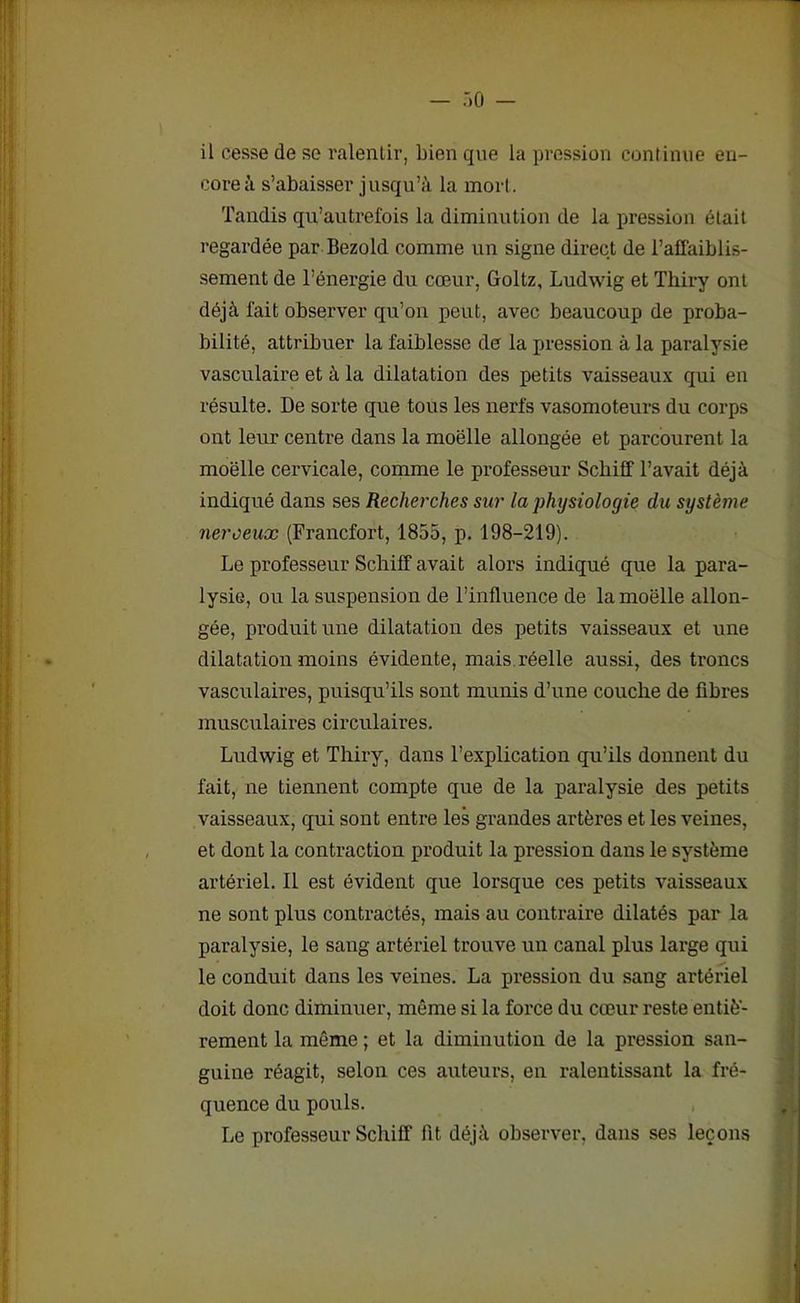 il cesse de se ralentir, bien que la pression continue en- core à s’abaisser jusqu’à la mort. Tandis qu’autrefois la diminution de la pression était regardée par Bezold comme un signe direct de l’affaiblis- sement de l’énergie du cœur, Goltz, Ludwig et Thiry ont déjà l'ait observer qu’on peut, avec beaucoup de proba- bilité, attribuer la faiblesse de la pression à la paralysie vasculaire et à la dilatation des petits vaisseaux qui en résulte. De sorte que tous les nerfs vasomoteurs du corps ont leur centre dans la moëlle allongée et parcourent la moelle cervicale, comme le professeur Schiff l’avait déjà indiqué dans ses Recherches sur la physiologie du système neroeux (Francfort, 1855, p. 198-219). Le professeur Schiff avait alors indiqué que la para- lysie, ou la suspension de l’influence de la moëlle allon- gée, produit une dilatation des petits vaisseaux et une dilatation moins évidente, mais réelle aussi, des troncs vasculaires, puisqu’ils sont munis d’une couche de fibres musculaires circulaires. Ludwig et Thiry, dans l’explication qu’ils donnent du fait, ne tiennent compte que de la paralysie des petits vaisseaux, qui sont entre les grandes artères et les veines, et dont la contraction produit la pression dans le système artériel. Il est évident que lorsque ces petits vaisseaux ne sont plus contractés, mais au contraire dilatés par la paralysie, le sang artériel trouve un canal plus large qui le conduit dans les veines. La pression du sang artériel doit donc diminuer, même si la force du cœur reste entiè- rement la même ; et la diminution de la pression san- guine réagit, selon ces auteurs, en ralentissant la fré- quence du pouls. Le professeur Schiff fit déjà observer, dans ses leçons
