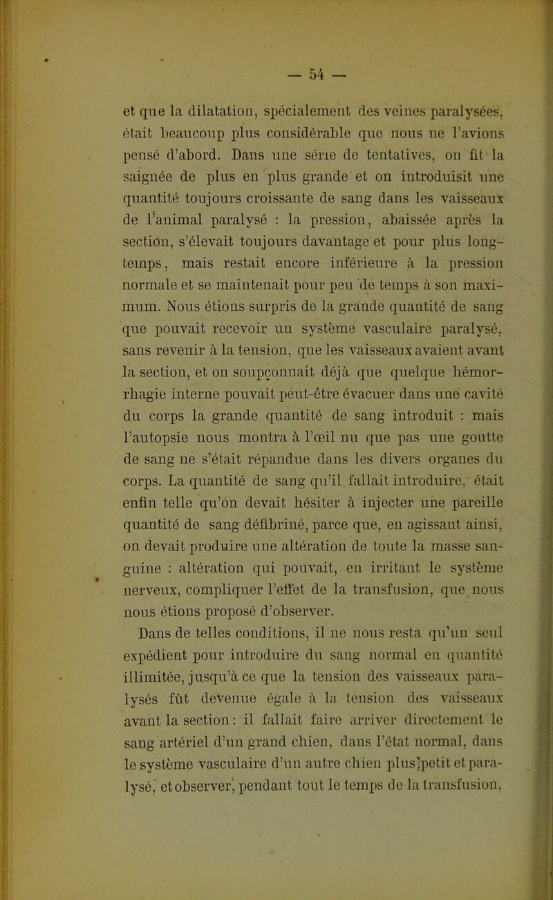 et que la dilatation, spécialement des veines paralysées, était beaucoup plus considérable que nous ne l’avions pensé d’abord. Dans une série do tentatives, on fit la saignée de plus en plus grande et on introduisit une quantité toujours croissante de sang dans les vaisseaux de l’animal paralysé : la pression, abaissée après la section, s’élevait toujours davantage et pour plus long- temps, mais restait encore inférieure à la pression normale et se maintenait pour peu de temps à son maxi- mum. Nous étions surpris de la grande quantité de sang que pouvait recevoir un système vasculaire paralysé, sans revenir à la tension, que les vaisseaux avaient avant la section, et on soupçonnait déjà que quelque hémor- rhagie interne pouvait peut-être évacuer dans une cavité du corps la grande quantité de sang introduit : mais l’autopsie nous montra à l’œil nu que pas une goutte de sang ne s’était répandue dans les divers organes du corps. La quantité de sang qu’il fallait introduire, était enfin telle qu’on devait hésiter à injecter une pareille quantité de sang défibriné, parce que, en agissant ainsi, on devait produire une altération de toute la masse san- guine : altération qui pouvait, en irritant le système nerveux, compliquer l’effet de la transfusion, que nous nous étions proposé d’observer. Dans de telles conditions, il ne nous resta qu’un seul expédient pour introduire du sang normal en quantité illimitée, jusqu’à ce que la tension des vaisseaux para- lysés fût devenue égale à la tension des vaisseaux avant la section : il fallait faire arriver directement le sang artériel d’un grand chien, dans l’état normal, dans le système vasculaire d’un autre chien plusjpetit et para- lysé, et observer' pendant tout le temps de la transfusion.