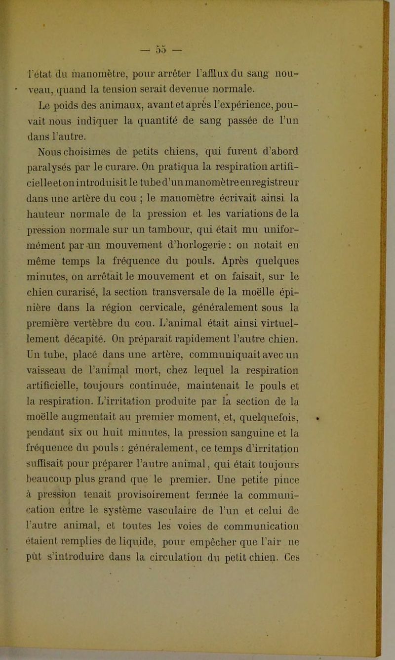 l’état du manomètre, pour arrêter l'afflux du sang nou- • veau, quand la tension serait devenue normale. Le poids des animaux, avant et après l’expérience, pou- vait nous indiquer la quantité de sang passée de l’un dans l’autre. Nous choisîmes de petits chiens, qui furent d’abord paralysés par le curare. On pratiqua la respiration artiû- cielleet on introduisit le tube d’un manomètre enregistreur dans une artère du cou ; le manomètre écrivait ainsi la hauteur normale de la pression et les variations de la pression normale sur un tambour, qui était mu unifor- mément par un mouvement d’horlogerie : on notait en même temps la fréquence du pouls. Après quelques minutes, on arrêtait le mouvement et on faisait, sur le chien curarisé, la section transversale de la moelle épi- nière dans la région cervicale, généralement sous la première vertèbre du cou. L’animal était ainsi virtuel- lement décapité. On préparait rapidement l’autre chien. Un tube, placé dans une artère, communiquait avec un vaisseau de l’animal mort, chez lequel la respiration artificielle, toujours continuée, maintenait le pouls et la respiration. L’irritation produite par la section de la moëlle augmentait au premier moment, et, quelquefois, pendant six ou huit minutes, la pression sanguine et la fréquence du pouls : généralement, ce temps d’irritation suffisait pour préparer l’autre animal, qui était toujours beaucoup plus grand que le premier. Une petite pince à pression tenait provisoirement fermée la communi- cation entre le système vasculaire de l’un et celui de l’autre animal, et toutes les voies de communication étaient remplies de liquide, pour empêcher que l’air ne put s’introduire dans la circulation du petit chien. Ces