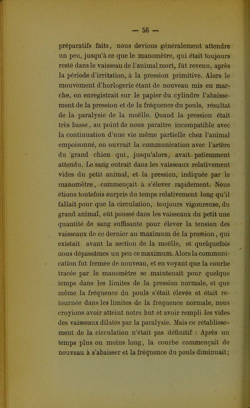 préparatifs faits, nous (levions généralement attendre un peu, jusqu’à ce que le manomètre, qui était toujours resté dans le vaisseau de l’animal mort, fut revenu, après la période d’irritation, à la pression primitive. Alors le mouvement d’horlogerie étant de nouveau mis en mar- che, on enregistrait sur le papier du cylindre l’abaisse- ment de la pression et de la fréquence du pouls, résultat de la paralysie de la moelle. Quand la pression était très basse, au point de nous paraître incompatible avec la continuation d’une vie même partielle chez l’animal empoisonné, on ouvrait la communication avec l’artère du grand chien qui, jusqu’alors, avait.patiemment attendu. Le sang entrait dans les vaisseaux relativement vides du petit animal, et la pression, indiquée par le manomètre, commençait à s’élever rapidement. Nous étions toutefois surpris du temps relativement long qu’il fallait pour que la circulation, toujours vigoureuse, du grand animal, eût poussé dans les vaisseaux du petit une quantité de sang suffisante pour élever la tension des vaisseaux de ce dernier au maximum de la pression, qui existait avant la section de la moëlle, et quelquefois nous dépassâmes un peu ce maximum. Alors la communi- cation fut fermée de nouveau, et en voyant que la courbe tracée par le manomètre se maintenait pour quelque temps dans les limites de la pression normale, et que même la fréquence du pouls s’était élevée et était re- tournée dans les limites de la fréquence normale, nous croyions avoir atteint notre but et avoir rempli les vides des vaisseaux dilatés par la paralysie. Mais ce rétablisse- ment de la circulation n’était pas définitif : Après un temps plus ou moins long, la courbe commençait de nouveau à s’abaisser et la fréquence du pouls diminuait ;