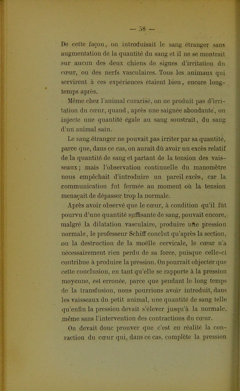 De cette façon, un introduisait le sang étranger sans augmentation de la quantité du sang et il ne se montrait sur aucun des deux chiens de signes d’irritation du cœur, ou des nerfs vasculaires. Tous les animaux qui servirent à ces expériences étaient Lien, encore long- temps après. Même chez l’animal curarisé, on ne produit pas d’irri- tation du cœur, quand, après une saignée abondante, on injecte une quantité égale au sang soustrait, du sang d’un animal sain. Le sang étranger 11e pouvait pas irriter par sa quantité, parce que, dans ce cas, on aurait dû avoir un excès relatif de la quantité de sang et partant de la tension des vais- seaux ; mais l’observation continuelle du manomètre nous empêchait d’introduire un pareil excès, car la communication fut fermée au moment où la tension / menaçait de dépasser trop la normale. Après avoir observé que le cœur, à condition qu’il fût pourvu d’une quantité suffisante de sang, pouvait encore, malgré la dilatation vasculaire, produire ufie pression normale, le professeur Schiff conclut qu’après la section, ou la destruction de la moelle cervicale, le cœur n’a nécessairement rien perdu de sa force, puisque celle-ci contribue à produire la pression. Onpourrait objecter que cette conclusion, en tant qu’elle se rapporte à la pression moyenne, est erronée, parce que pendant le long temps de la transfusion, nous pourrions avoir introduit, dans les vaisseaux du petit animal, une quantité de sang telle qu’enfin la pression devait s’élever jusqu’à la normale, même sans l’intervention des contractions du cœur. O11 devait donc prouver que c’est, en réalité la con- raction du cœur qui, dans ce cas, complète la pression