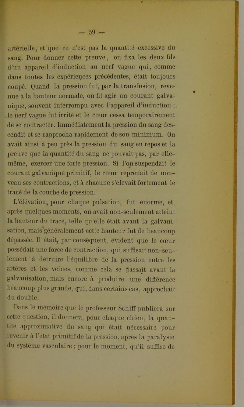 artérielle3 et que ce 11’est pas la quantité excessive du sang. Pour donner cette preuve, ou fixa les deux fils d’un appareil d’induction au nerf vague qui, comme dans toutes les expériences précédentes, était toujours coupé. Quand la pression fut, par la transfusion, reve- nue à la hauteur normale, on fit agir un courant galva- nique, souvent interrompu avec l’appareil d’induction le nerf vague fut irrité et le cœur cessa temporairement de se contracter. Immédiatement la pression du sang des- cendit et se rapprocha rapidement de son minimum. On avait ainsi à peu près la pression du sang en repos et la preuve que la quantité du sang ne pouvait pas, par elle- même, exercer une forte pression. Si l’on suspendait le courant galvanique primitif, le cœur reprenait de nou- veau ses contractions, et à chacune s’élevait fortement le Iracé de la courbe de pression. L’élévation, pour chaque pulsation, fut énorme, et, après quelques moments, on avait non-seulement atteint la hauteur du tracé, telle qu’elle était avant la galvani- sation, mais'généralemeut cette hauteur fut de beaucoup dépassée. Il était, par conséquent, évident que le cœur possédait une force de contraction, qui suffisait non-seu- lement à détruire l’équilibre de la pression entre les artères et les veines, comme cela se passait avant la galvanisation, mais encore à produire une différence beaucoup plus grande, qui, dans certains cas. approchait du double. Dans le mémoire que le professeur Scliiff publiera sur cette question, il donnera, pour chaque chien, la quan- tité approximative du sang qui était nécessaire pour revenir à 1 état primitif de la pression, après la paralysie du système vasculaire ; pour le moment, qu’il suffise de