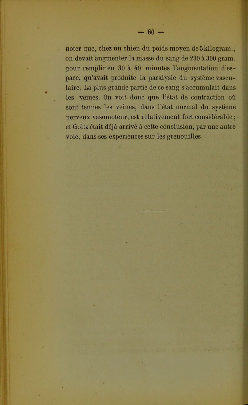 noter que, chez un chien du poids moyen de5kilogram., on devait augmenter la masse du sang de 230 à 300 gram. pour remplir en 30 à 40 minutes l’augmentation d’es- pace, qu’avait produite la paralysie du système vascu- laire. La plus grande partie de ce sang s’accumulait dans les veines. On voit donc que l’état de contraction où sont tenues les veines, dans l’état normal du système nerveux vasomoteur, est relativement fort considérable ; et Goltz était déjà arrivé à cette conclusion, par une autre voie, dans ses expériences sur les grenouilles.