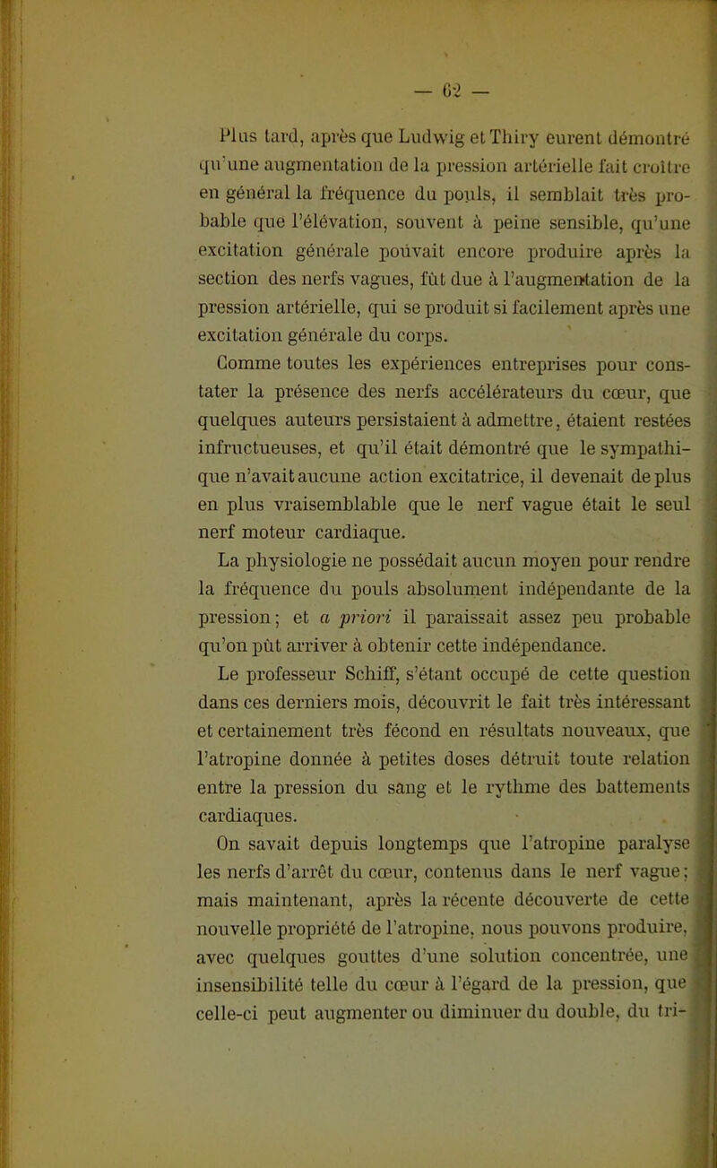 — G 2 - Plus lard, après que Ludwig elTliiry eurent démontré qu'une augmentation de la pression artérielle fait croître en général la fréquence du pouls, il semblait très pro- bable que l’élévation, souvent à peine sensible, qu’une excitation générale pouvait encore produire après la section des nerfs vagues, fut due à l’augmeiTtation de la pression artérielle, qui se produit si facilement après une excitation générale du corps. Comme toutes les expériences entreprises pour cons- tater la présence des nerfs accélérateurs du cœur, que quelques auteurs persistaient à admettre, étaient restées infructueuses, et qu’il était démontré que le sympathi- que n’avait aucune action excitatrice, il devenait déplus en plus vraisemblable que le nerf vague était le seul nerf moteur cardiaque. La physiologie ne possédait aucun moyen pour rendre la fréquence du pouls absolument indépendante de la pression; et a priori il paraissait assez peu probable qu’on put arriver à obtenir cette indépendance. Le professeur Schiff, s’étant occupé de cette question dans ces derniers mois, découvrit le fait très intéressant et certainement très fécond en résultats nouveaux, que l’atropine donnée à petites doses détruit toute relation entre la pression du sang et le rythme des battements cardiaques. On savait depuis longtemps que l’atropine paralyse les nerfs d’arrêt du cœur, contenus dans le nerf vague ; mais maintenant, après la récente découverte de cette nouvelle propriété de l’atropine, nous pouvons produire, 1 avec quelques gouttes d’une solution concentrée, une | insensibilité telle du cœur à l’égard de la pression, que celle-ci peut augmenter ou diminuer du double, du tri-