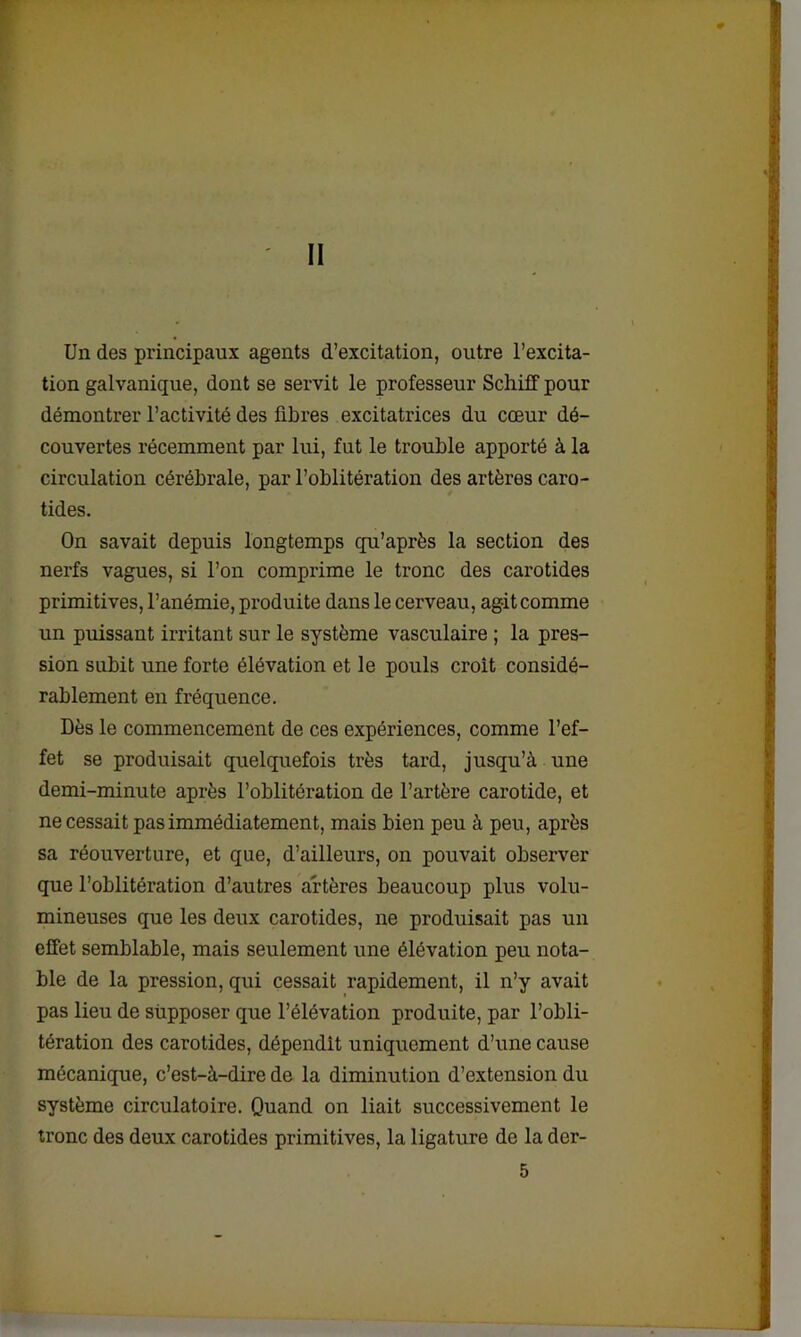 II Un des principaux agents d’excitation, outre l’excita- tion galvanique, dont se servit le professeur Schiff pour démontrer l’activité des fibres excitatrices du cœur dé- couvertes récemment par lui, fut le trouble apporté à la circulation cérébrale, par l’oblitération des artères caro- tides. On savait depuis longtemps qu’après la section des nerfs vagues, si l’on comprime le tronc des carotides primitives, l’anémie, produite dans le cerveau, agit comme un puissant irritant sur le système vasculaire ; la pres- sion subit une forte élévation et le pouls croit considé- rablement en fréquence. Dès le commencement de ces expériences, comme l’ef- fet se produisait quelquefois très tard, jusqu’à une demi-minute après l’oblitération de l’artère carotide, et ne cessait pas immédiatement, mais bien peu à peu, après sa réouverture, et que, d’ailleurs, on pouvait observer que l’oblitération d’autres artères beaucoup plus volu- mineuses que les deux carotides, ne produisait pas un effet semblable, mais seulement une élévation peu nota- ble de la pression, qui cessait rapidement, il n’y avait pas lieu de supposer que l’élévation produite, par l’obli- tération des carotides, dépendit uniquement d’une cause mécanique, c’est-à-dire de la diminution d’extension du système circulatoire. Quand on liait successivement le tronc des deux carotides primitives, la ligature de la der-