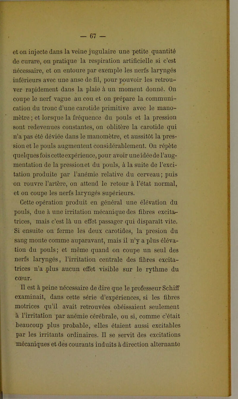 et on injecte dans la veine jugulaire une petite quantité de curare, on pratique la respiration artificielle si c’est nécessaire, et on entoure par exemple les nerfs laryngés inférieurs avec une anse de fil, pour pouvoir les retrou- ver rapidement dans la plaie à un moment donné. On coupe le nerf vague au cou et on prépare la communi- cation du tronc d’une carotide primitive avec le mano- mètre ; et lorsque la fréquence du pouls et la pression sont redevenues constantes, on oblitère la carotide qui n’a pas été déviée dans le manomètre, et aussitôt la pres- sion et le pouls augmentent considérablement. On répète quelques fois cette expérience, pour avoir une idée de l’aug- mentation de la pression et du pouls, à la suite de l’exci- tation produite par l’anémie relative du cerveau ; puis on rouvre l’artère, on attend le retour à l’état normal, et on coupe les nerfs laryngés supérieurs. Cette opération produit en général une élévation du pouls, due à une irritation mécanique des fibres excitar- trices, mais c’est là un effet passager qui disparait vite. Si ensuite on ferme les deux carotides, la presion du sang monte comme auparavant, mais il n’y a plus éléva- tion du pouls; et même quand on coupe un seul des nerfs laryngés, l’irritation centrale des fibres excita- trices n’a plus aucun effet visible sur le rythme du cœur. Il est à peine nécessaire de dire que le professeur Scliiff examinait, dans cette série d’expériences, si les fibres motrices qu’il avait retrouvées obéissaient seulement à l’irritation par anémie cérébrale, ou si, comme c’était beaucoup plus probable, elles étaient aussi excitables par les irritants ordinaires. Il se servit des excitations mécaniques et des courants induits à direction alternante