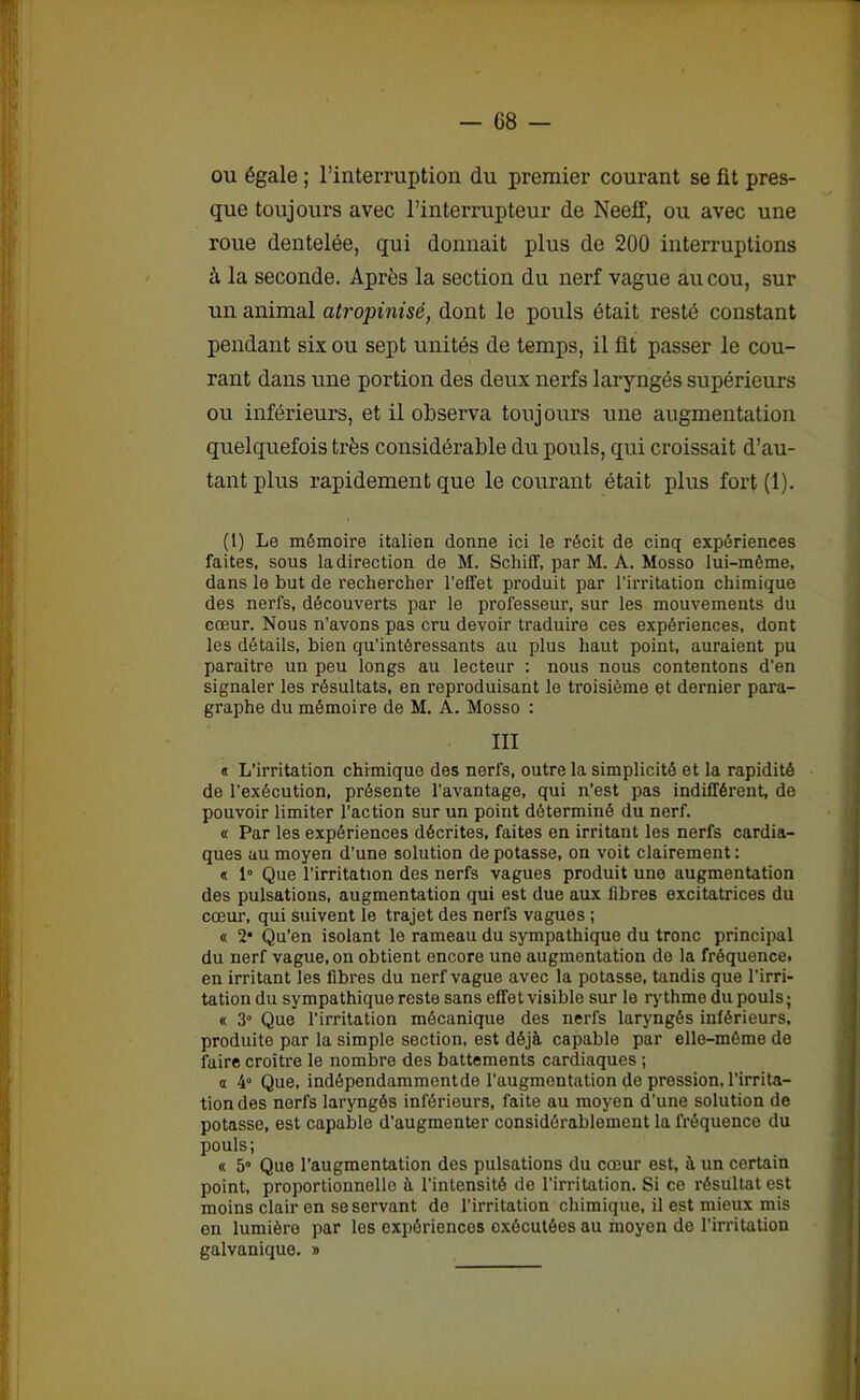 ou égale ; l’interruption du premier courant se fit pres- que toujours avec l’interrupteur de Neeff, ou avec une roue dentelée, qui donnait plus de 200 interruptions à la seconde. Après la section du nerf vague au cou, sur un animal atropinisé, dont le pouls était resté constant pendant six ou sept unités de temps, il üt passer le cou- rant dans une portion des deux nerfs laryngés supérieurs ou inférieurs, et il observa toujours une augmentation quelquefois très considérable du pouls, qui croissait d’au- tant plus rapidement que le courant était plus fort (1). (1) Le mémoire italien donne ici le récit de cinq expériences faites, sous la direction de M. Schiff, par M. A. Mosso lui-même, dans le but de rechercher l'effet produit par l’irritation chimique des nerfs, découverts par le professeur, sur les mouvements du cœur. Nous n’avons pas cru devoir traduire ces expériences, dont les détails, bien qu’intéressants au plus haut point, auraient pu paraître un peu longs au lecteur : nous nous contentons d’en signaler les résultats, en reproduisant le troisième et dernier para- graphe du mémoire de M. A. Mosso : III « L’irritation chimique des nerfs, outre la simplicité et la rapidité de l'exécution, présente l’avantage, qui n'est pas indifférent, de pouvoir limiter l’action sur un point déterminé du nerf. « Par les expériences décrites, faites en irritant les nerfs cardia- ques au moyen d'une solution de potasse, on voit clairement : « 1° Que l’irritation des nerfs vagues produit une augmentation des pulsations, augmentation qui est due aux fibres excitatrices du cœur, qui suivent le trajet des nerfs vagues ; « 2* Qu’en isolant le rameau du sympathique du tronc principal du nerf vague, on obtient encore une augmentation de la fréquence, en irritant les fibres du nerf vague avec la potasse, tandis que l’irri- tation du sympathique reste sans effet visible sur le rythme du pouls; « 3° Que l'irritation mécanique des nerfs laryngés inférieurs, produite par la simple section, est déjà capable par elle-même de faire croître le nombre des battements cardiaques ; a 4° Que, indêpendammentde l’augmentation de pression, l’irrita- tion des nerfs laryngés inférieurs, faite au moyen d’une solution de potasse, est capable d’augmenter considérablement la fréquence du pouls; « 5° Que l’augmentation des pulsations du cœur est, à un certain point, proportionnelle à l’intensité de l’irritation. Si ce résultat est moins clair en se servant de l’irritation chimique, il est mieux mis en lumière par les expériences exécutées au moyen de l’irritation galvanique. »