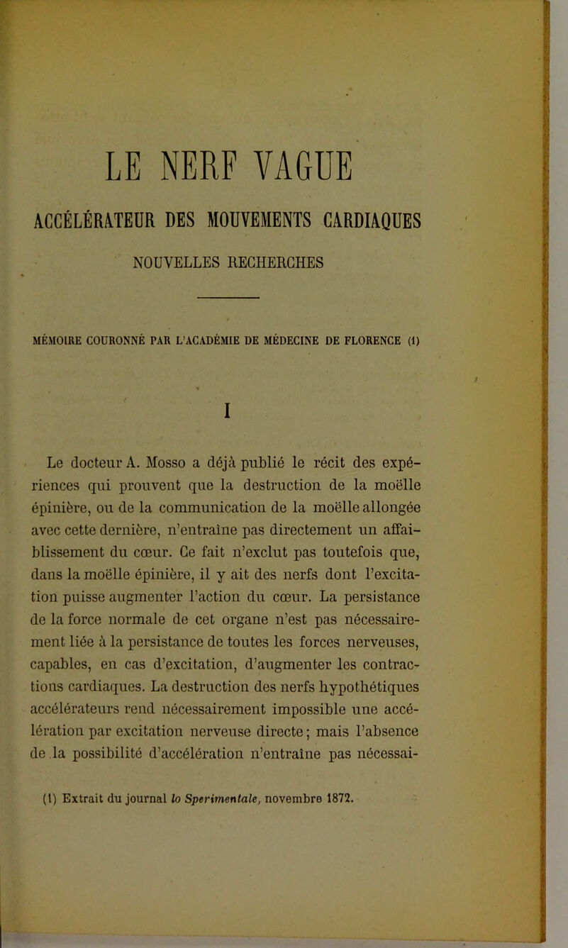 LE NERF VAGUE ACCÉLÉRATEUR DES MOUVEMENTS CARDIAQUES NOUVELLES RECHERCHES MÉMOIRE COURONNÉ PAR L’ACADÉMIE DE MÉDECINE DE FLORENCE (1) I Le docteur A. Mosso a déjà publié le récit des expé- riences qui prouvent que la destruction de la moelle épinière, ou de la communication de la moelle allongée avec cette dernière, n’entraine pas directement un affai- blissement du cœur. Ce fait n’exclut pas toutefois que, dans la moëlle épinière, il y ait des nerfs dont l’excita- tion puisse augmenter l’action du cœur. La persistance de la force normale de cet organe n’est pas nécessaire- ment liée à la persistance de toutes les forces nerveuses, capables, en cas d’excitation, d’augmenter les contrac- tions cardiaques. La destruction des nerfs hypothétiques accélérateurs rend nécessairement impossible une accé- lération par excitation nerveuse directe ; mais l’absence de la possibilité d’accélération n’entraine pas nécessai- (I) Extrait du journal lo Sperimentale, novembre 1872.